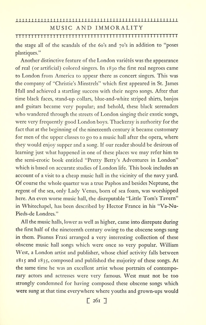 MUSIC AND IMMORALITY I I I I ! I !I I I I I I I I I I I I I I ! I I I II I I I I!I I I I I I I 1 I ! I I I I I I I I I I the stage all of the scandals of the 6o's and 70's in addition to poses plastiques. Another distinctive feature of the London varietes was the appearance of real (or artificial) colored singers. In 1830 the first real negroes came to London from America to appear there as concert singers. This was the company of Christie's Minstrels which first appeared in St. James Hall and achieved a startling success with their negro songs. After that time black faces, stand-up collars, blue-and-white striped shirts, banjos and guitars became very popular; and behold, these black serenaders who wandered through the streets of London singing their exotic songs, were very frequently good London boys. Thackeray is authority for the fact that at the beginning of the nineteenth century it became customary for men of the upper classes to go to a music hall after the opera, where they would enjoy supper and a song. If our reader should be desirous of learning just what happened in one of these places we may refer him to the semi-erotic book entitled Pretty Betty's Adventures in London which is based on accurate studies of London life. This book includes an account of a visit to a cheap music hall in the vicinity of the navy yard. Of course the whole quarter was a true Paphos and besides Neptune, the regent of the sea, only Lady Venus, born of sea foam, was worshipped here. An even worse music hall, the disreputable Little Tom's Tavern in Whitechapel, has been described by Hector France in his Va-Nu- Pieds-de Londres. All the music halls, lower as well as higher, came into disrepute during the first half of the nineteenth century owing to the obscene songs sung in them. Pisanus Fraxi arranged a very interesting collection of these obscene music hall songs which were once so very popular. William West, a London artist and publisher, whose chief activity falls between 1815 and 1835, composed and published the majority of these songs. At the same time he was an excellent artist whose portraits of contempo- rary actors and actresses were very famous. West must not be too strongly condemned for having composed these obscene songs which were sung at that time everywhere where youths and grown-ups would