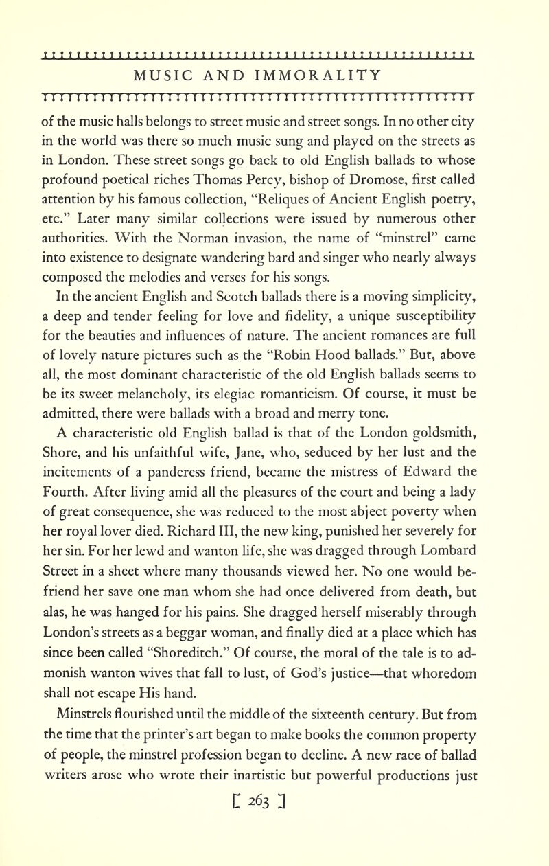 MUSIC AND IMMORALITY I I I I I I I!I I I I I I I II I I IMI I I I I I I I I I I I I I I I II I I I I I I I I I I I I of the music halls belongs to street music and street songs. In no other city in the world was there so much music sung and played on the streets as in London. These street songs go back to old English ballads to whose profound poetical riches Thomas Percy, bishop of Dromose, first called attention by his famous collection, Reliques of Ancient English poetry, etc. Later many similar collections were issued by numerous other authorities. With the Norman invasion, the name of minstrel came into existence to designate wandering bard and singer who nearly always composed the melodies and verses for his songs. In the ancient English and Scotch ballads there is a moving simplicity, a deep and tender feeling for love and fidelity, a unique susceptibility for the beauties and influences of nature. The ancient romances are full of lovely nature pictures such as the Robin Hood ballads. But, above all, the most dominant characteristic of the old English ballads seems to be its sweet melancholy, its elegiac romanticism. Of course, it must be admitted, there were ballads with a broad and merry tone. A characteristic old English ballad is that of the London goldsmith, Shore, and his unfaithful wife, Jane, who, seduced by her lust and the incitements of a panderess friend, became the mistress of Edward the Fourth. After living amid all the pleasures of the court and being a lady of great consequence, she was reduced to the most abject poverty when her royal lover died. Richard III, the new king, punished her severely for her sin. For her lewd and wanton life, she was dragged through Lombard Street in a sheet where many thousands viewed her. No one would be- friend her save one man whom she had once delivered from death, but alas, he was hanged for his pains. She dragged herself miserably through London's streets as a beggar woman, and finally died at a place which has since been called Shoreditch. Of course, the moral of the tale is to ad- monish wanton wives that fall to lust, of God's justice—that whoredom shall not escape His hand. Minstrels flourished until the middle of the sixteenth century. But from the time that the printer's art began to make books the common property of people, the minstrel profession began to decline. A new race of ballad writers arose who wrote their inartistic but powerful productions just C 263 ]