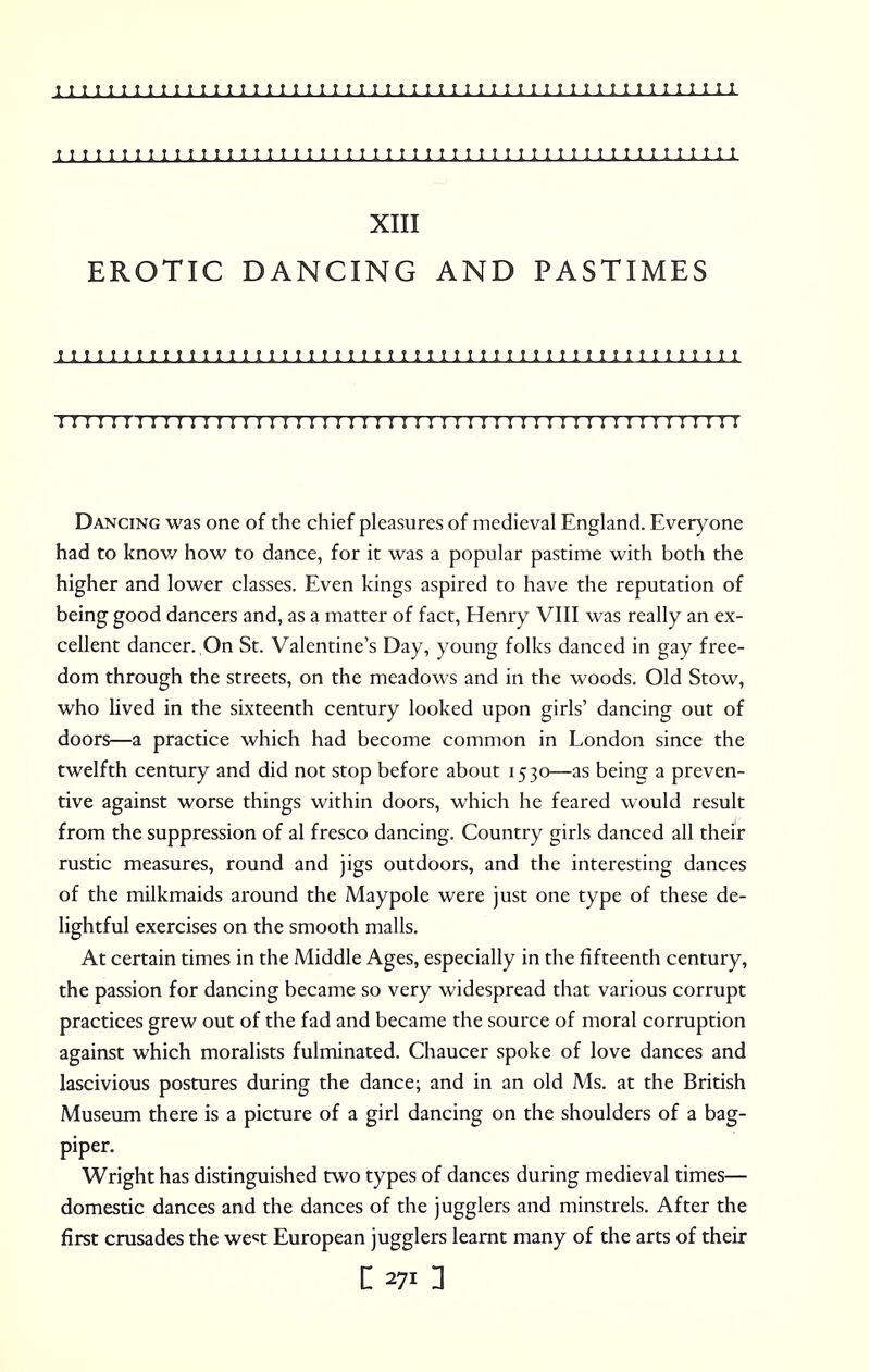 T I I UJ I 1 1 t 1 I t I I I T 1 I I I I M I 1 I I t I I I I I I I I 1 I 1 I I I I 1 I I I 1 1 I I XIII EROTIC DANCING AND PASTIMES I 1 I I I I ! 1 T I I 1 1 I I t I I I 1 T t I 1 I I I I I I 1 I I I I I I I I I I I t I I I I I I I t I 111111111111111111111111 r 11111111111111111111:111111 Dancing was one of the chief pleasures of medieval England. Everyone had to know how to dance, for it was a popular pastime with both the higher and lower classes. Even kings aspired to have the reputation of being good dancers and, as a matter of fact, Henry VIII was really an ex- cellent dancer. On St. Valentine's Day, young folks danced in gay free- dom through the streets, on the meadows and in the woods. Old Stow, who lived in the sixteenth century looked upon girls' dancing out of doors—a practice which had become common in London since the twelfth century and did not stop before about 1530—as being a preven- tive against worse things within doors, which he feared would result from the suppression of al fresco dancing. Country girls danced all their rustic measures, round and jigs outdoors, and the interesting dances of the milkmaids around the Maypole were just one type of these de- lightful exercises on the smooth malls. At certain times in the Middle Ages, especially in the fifteenth century, the passion for dancing became so very widespread that various corrupt practices grew out of the fad and became the source of moral corruption against which moralists fulminated. Chaucer spoke of love dances and lascivious postures during the dance; and in an old Ms. at the British Museum there is a picture of a girl dancing on the shoulders of a bag- piper. Wright has distinguished two types of dances during medieval times— domestic dances and the dances of the jugglers and minstrels. After the first crusades the we«t European jugglers learnt many of the arts of their [ 271 1
