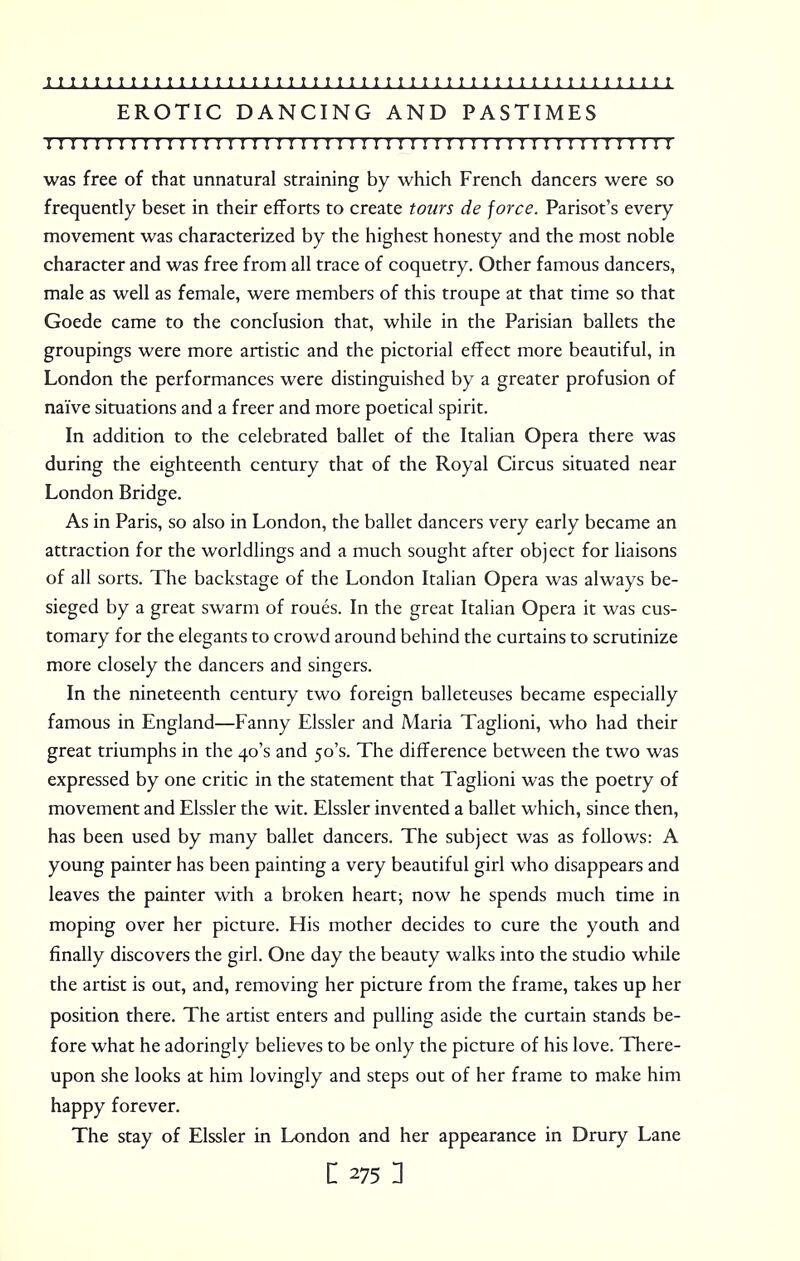 EROTIC DANCING AND PASTIMES 11! 111:: 111:1111 r 1111 r 111111111111111 r 11111111111111 was free of that unnatural straining by which French dancers were so frequently beset in their efforts to create tours de force. Parisot's every movement was characterized by the highest honesty and the most noble character and was free from all trace of coquetry. Other famous dancers, male as well as female, were members of this troupe at that time so that Goede came to the conclusion that, while in the Parisian ballets the groupings were more artistic and the pictorial effect more beautiful, in London the performances were distinguished by a greater profusion of naive situations and a freer and more poetical spirit. In addition to the celebrated ballet of the Italian Opera there was during the eighteenth century that of the Royal Circus situated near London Bridge. As in Paris, so also in London, the ballet dancers very early became an attraction for the worldlings and a much sought after object for liaisons of all sorts. The backstage of the London Italian Opera was always be- sieged by a great swarm of roues. In the great Italian Opera it was cus- tomary for the elegants to crowd around behind the curtains to scrutinize more closely the dancers and singers. In the nineteenth century two foreign balleteuses became especially famous in England—Fanny Elssler and Maria Taglioni, who had their great triumphs in the 40's and 50's. The difference between the two was expressed by one critic in the statement that Taglioni was the poetry of movement and Elssler the wit. Elssler invented a ballet which, since then, has been used by many ballet dancers. The subject was as follows: A young painter has been painting a very beautiful girl who disappears and leaves the painter with a broken heart; now he spends much time in moping over her picture. His mother decides to cure the youth and finally discovers the girl. One day the beauty walks into the studio while the artist is out, and, removing her picture from the frame, takes up her position there. The artist enters and pulling aside the curtain stands be- fore what he adoringly believes to be only the picture of his love. There- upon she looks at him lovingly and steps out of her frame to make him happy forever. The stay of Elssler in London and her appearance in Drury Lane i275 n