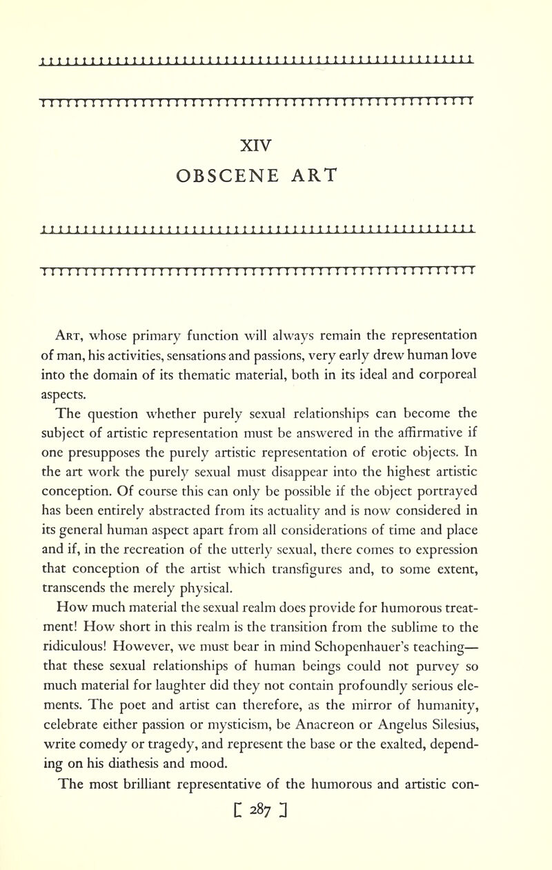 11111; 111111 ii; 11; 11111ii111111111Min11111111 n I I I XIV OBSCENE ART I I I I I I 1 t I I 1 I I t t t I I 1 I I 1 1 I I ! I t I I ! I I I I I I I I I 1 I I 1 I I I I I I 1 I I I I I I I I I I I I I II I I I I I I I I I I I I I I I I I I I I I I I I I I I M I I I I I I I II Art, whose primary function will always remain the representation of man, his activities, sensations and passions, very early drew human love into the domain of its thematic material, both in its ideal and corporeal aspects. The question whether purely sexual relationships can become the subject of artistic representation must be answered in the affirmative if one presupposes the purely artistic representation of erotic objects. In the art work the purely sexual must disappear into the highest artistic conception. Of course this can only be possible if the object portrayed has been entirely abstracted from its actuality and is now considered in its general human aspect apart from all considerations of time and place and if, in the recreation of the utterly sexual, there comes to expression that conception of the artist which transfigures and, to some extent, transcends the merely physical. How much material the sexual realm does provide for humorous treat- ment! How short in this realm is the transition from the sublime to the ridiculous! However, we must bear in mind Schopenhauer's teaching— that these sexual relationships of human beings could not purvey so much material for laughter did they not contain profoundly serious ele- ments. The poet and artist can therefore, as the mirror of humanity, celebrate either passion or mysticism, be Anacreon or Angelus Silesius, write comedy or tragedy, and represent the base or the exalted, depend- ing on his diathesis and mood. The most brilliant representative of the humorous and artistic con-