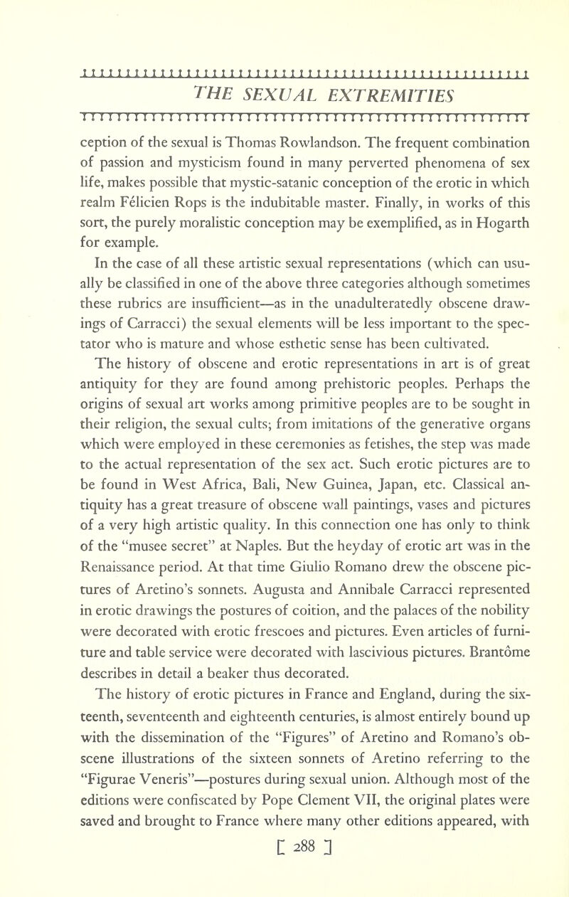 THE SEXUAL EXTREMITIES I I II I I I I I I I I II I I I I I I I I I I I I I I I I I I I I I I I I I I I I I I I H I I I I I ception of the sexual is Thomas Rowlandson. The frequent combination of passion and mysticism found in many perverted phenomena of sex life, makes possible that mystic-satanic conception of the erotic in which realm Felicien Rops is the indubitable master. Finally, in works of this sort, the purely moralistic conception may be exemplified, as in Hogarth for example. In the case of all these artistic sexual representations (which can usu- ally be classified in one of the above three categories although sometimes these rubrics are insufficient—as in the unadulteratedly obscene draw- ings of Carracci) the sexual elements will be less important to the spec- tator who is mature and whose esthetic sense has been cultivated. The history of obscene and erotic representations in art is of great antiquity for they are found among prehistoric peoples. Perhaps the origins of sexual art works among primitive peoples are to be sought in their religion, the sexual cults; from imitations of the generative organs which were employed in these ceremonies as fetishes, the step was made to the actual representation of the sex act. Such erotic pictures are to be found in West Africa, Bali, New Guinea, Japan, etc. Classical an- tiquity has a great treasure of obscene wall paintings, vases and pictures of a very high artistic quality. In this connection one has only to think of the musee secret at Naples. But the heyday of erotic art was in the Renaissance period. At that time Giulio Romano drew the obscene pic- tures of Aretino's sonnets. Augusta and Annibale Carracci represented in erotic drawings the postures of coition, and the palaces of the nobility were decorated with erotic frescoes and pictures. Even articles of furni- ture and table service were decorated with lascivious pictures. Brantome describes in detail a beaker thus decorated. The history of erotic pictures in France and England, during the six- teenth, seventeenth and eighteenth centuries, is almost entirely bound up with the dissemination of the Figures of Aretino and Romano's ob- scene illustrations of the sixteen sonnets of Aretino referring to the Figurae Veneris—postures during sexual union. Although most of the editions were confiscated by Pope Clement VII, the original plates were saved and brought to France where many other editions appeared, with