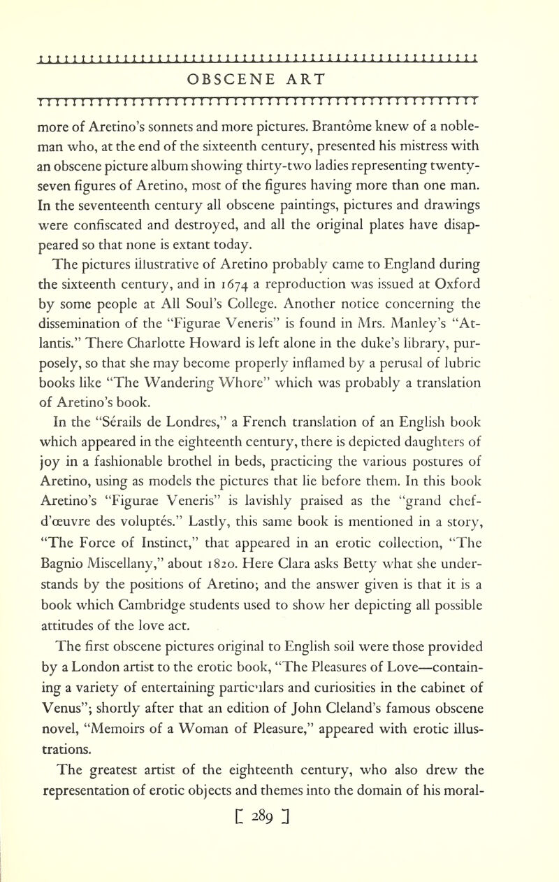 OBSCENE ART I I ! 1 1 ! I 1 I 1 ! 1 ! I 1 M I I I I 1 1 ! I I II 1 1 ! I I I I I T I I M I I 1 I 1 I I I I 1 ! more of Aretino's sonnets and more pictures. Brantome knew of a noble- man who, at the end of the sixteenth century, presented his mistress with an obscene picture album showing thirty-two ladies representing twenty- seven figures of Aretino, most of the figures having more than one man. In the seventeenth century all obscene paintings, pictures and drawings were confiscated and destroyed, and all the original plates have disap- peared so that none is extant today. The pictures illustrative of Aretino probablv came to England during the sixteenth century, and in 1674 a reproduction was issued at Oxford by some people at All Soul's College. Another notice concerning the dissemination of the Figurae Veneris is found in Mrs. Manley's At- lantis. There Charlotte Howard is left alone in the duke's library, pur- posely, so that she may become properly inflamed by a perusal of lubric books like The Wandering Whore which was probably a translation of Aretino's book. In the Serails de Londres, a French translation of an English book which appeared in the eighteenth century, there is depicted daughters of joy in a fashionable brothel in beds, practicing the various postures of Aretino, using as models the pictures that lie before them. In this book Aretino's Figurae Veneris is lavishly praised as the grand chef- d'oeuvre des voluptes. Lastly, this same book is mentioned in a story, The Force of Instinct, that appeared in an erotic collection, The Bagnio Miscellany, about 1820. Here Clara asks Betty what she under- stands by the positions of Aretino; and the answer given is that it is a book which Cambridge students used to show her depicting all possible attitudes of the love act. The first obscene pictures original to English soil were those provided by a London artist to the erotic book, The Pleasures of Love—contain- ing a variety of entertaining particulars and curiosities in the cabinet of Venus; shortly after that an edition of John Cleland's famous obscene novel, Memoirs of a Woman of Pleasure, appeared with erotic illus- trations. The greatest artist of the eighteenth century, who also drew the representation of erotic objects and themes into the domain of his moral- 1289:
