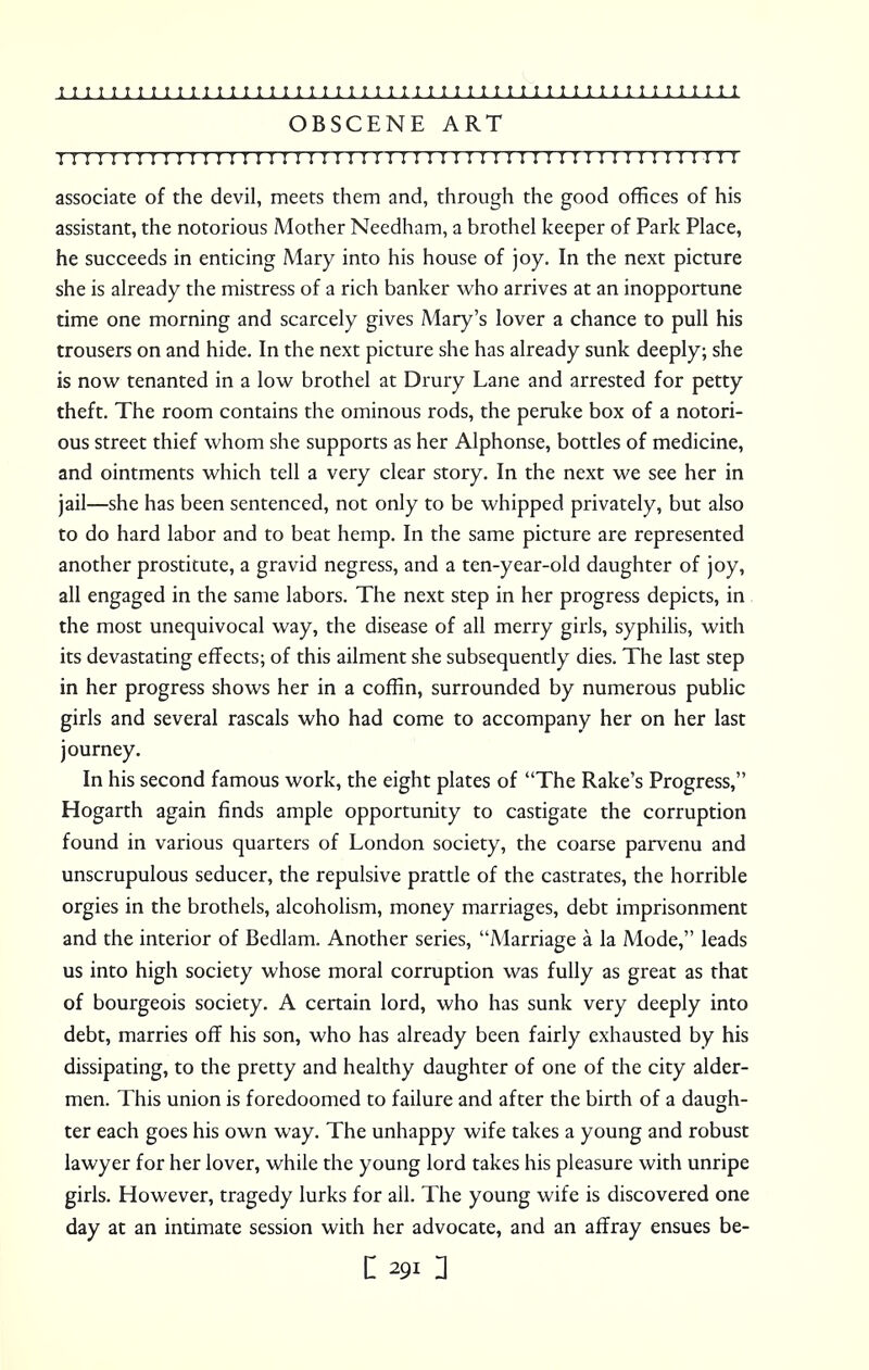 OBSCENE ART I I 1 I I I I 1 ! n 1 I 1 I I I ! ! I 1 1! I I I I ! I I 1 I I I I I I I I I I I I I I ! I I I I 1 ! associate of the devil, meets them and, through the good offices of his assistant, the notorious Mother Needham, a brothel keeper of Park Place, he succeeds in enticing Mary into his house of joy. In the next picture she is already the mistress of a rich banker who arrives at an inopportune time one morning and scarcely gives Mary's lover a chance to pull his trousers on and hide. In the next picture she has already sunk deeply; she is now tenanted in a low brothel at Drury Lane and arrested for petty theft. The room contains the ominous rods, the peruke box of a notori- ous street thief whom she supports as her Alphonse, bottles of medicine, and ointments which tell a very clear story. In the next we see her in jail—she has been sentenced, not only to be whipped privately, but also to do hard labor and to beat hemp. In the same picture are represented another prostitute, a gravid negress, and a ten-year-old daughter of joy, all engaged in the same labors. The next step in her progress depicts, in the most unequivocal way, the disease of all merry girls, syphilis, with its devastating effects; of this ailment she subsequently dies. The last step in her progress shows her in a coffin, surrounded by numerous public girls and several rascals who had come to accompany her on her last journey. In his second famous work, the eight plates of The Rake's Progress, Hogarth again finds ample opportunity to castigate the corruption found in various quarters of London society, the coarse parvenu and unscrupulous seducer, the repulsive prattle of the castrates, the horrible orgies in the brothels, alcoholism, money marriages, debt imprisonment and the interior of Bedlam. Another series, Marriage a la Mode, leads us into high society whose moral corruption was fully as great as that of bourgeois society. A certain lord, who has sunk very deeply into debt, marries off his son, who has already been fairly exhausted by his dissipating, to the pretty and healthy daughter of one of the city alder- men. This union is foredoomed to failure and after the birth of a daugh- ter each goes his own way. The unhappy wife takes a young and robust lawyer for her lover, while the young lord takes his pleasure with unripe girls. However, tragedy lurks for all. The young wife is discovered one day at an intimate session with her advocate, and an affray ensues be-