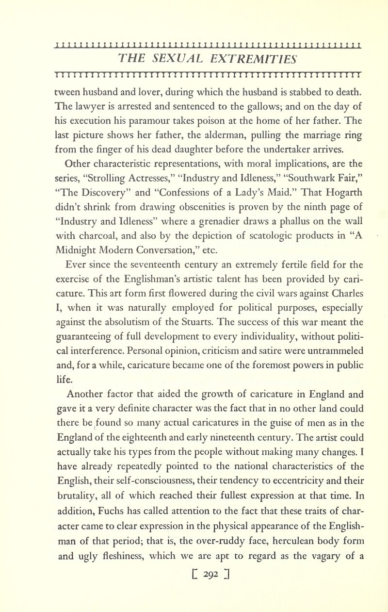 THE SEXUAL EXTREMITIES !I I!MI I I I I I I I I I I I ! I I I I I I I ! I I I! I M I I I I I I I I I I I I I I I I I I tween husband and lover, during which the husband is stabbed to death. The lawyer is arrested and sentenced to the gallows; and on the day of his execution his paramour takes poison at the home of her father. The last picture shows her father, the alderman, pulling the marriage ring from the finger of his dead daughter before the undertaker arrives. Other characteristic representations, with moral implications, are the series, Strolling Actresses, Industry and Idleness, Southwark Fair, The Discovery and Confessions of a Lady's Maid. That Hogarth didn't shrink from drawing obscenities is proven by the ninth page of Industry and Idleness where a grenadier draws a phallus on the wall with charcoal, and also by the depiction of scatologic products in A Midnight Modern Conversation, etc. Ever since the seventeenth century an extremely fertile field for the exercise of the Englishman's artistic talent has been provided by cari- cature. This art form first flowered during the civil wars against Charles I, when it was naturally employed for political purposes, especially against the absolutism of the Stuarts. The success of this war meant the guaranteeing of full development to every individuality, without politi- cal interference. Personal opinion, criticism and satire were untrammeled and, for a while, caricature became one of the foremost powers in public life. Another factor that aided the growth of caricature in England and gave it a very definite character was the fact that in no other land could there be found so many actual caricatures in the guise of men as in the England of the eighteenth and early nineteenth century. The artist could actually take his types from the people without making many changes. I have already repeatedly pointed to the national characteristics of the English, their self-consciousness, their tendency to eccentricity and their brutality, all of which reached their fullest expression at that time. In addition, Fuchs has called attention to the fact that these traits of char- acter came to clear expression in the physical appearance of the English- man of that period; that is, the over-ruddy face, herculean body form and ugly fleshiness, which we are apt to regard as the vagary of a