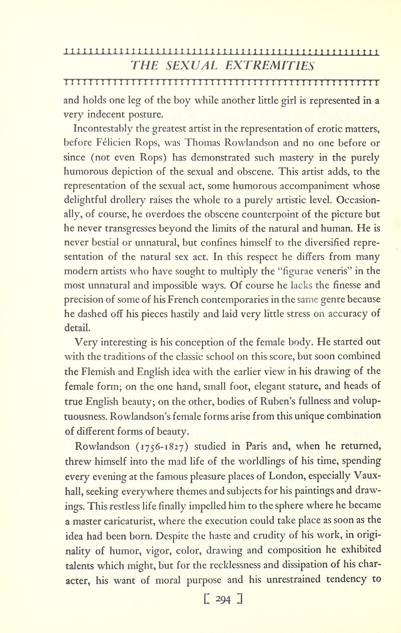 THE SEXUAL EXTREMITIES II M r n 11111111111111111111111111; 111111111;; i r i r n i and holds one leg of the boy while another little girl is represented in a very indecent posture. Incontestably the greatest artist in the representation of erotic matters, before Felicien Rops, was Thomas Rowlandson and no one before or since (not even Rops) has demonstrated such mastery in the purely humorous depiction of the sexual and obscene. This artist adds, to the representation of the sexual act, some humorous accompaniment whose delightful drollery raises the whole to a purely artistic level. Occasion- ally, of course, he overdoes the obscene counterpoint of the picture but he never transgresses beyond the limits of the natural and human. He is never bestial or unnatural, but confines himself to the diversified repre- sentation of the natural sex act. In this respect he differs from many modern artists who have sought to multiply the figurae veneris in the most unnatural and impossible ways. Of course he lacks the finesse and precision of some of his French contemporaries in the same genre because he dashed off his pieces hastily and laid very little stress on accuracy of detail. Very interesting is his conception of the female body. He started out with the traditions of the classic school on this score, but soon combined the Flemish and English idea with the earlier view in his drawing of the female form; on the one hand, small foot, elegant stature, and heads of true English beauty; on the other, bodies of Ruben's fullness and volup- tuousness. Rowlandson's female forms arise from this unique combination of different forms of beauty. Rowlandson (i756-1827) studied in Paris and, when he returned, threw himself into the mad life of the worldlings of his time, spending every evening at the famous pleasure places of London, especially Vaux- hall, seeking everywhere themes and subjects for his paintings and draw- ings. This restless life finally impelled him to the sphere where he became a master caricaturist, where the execution could take place as soon as the idea had been born. Despite the haste and crudity of his work, in origi- nality of humor, vigor, color, drawing and composition he exhibited talents which might, but for the recklessness and dissipation of his char- acter, his want of moral purpose and his unrestrained tendency to