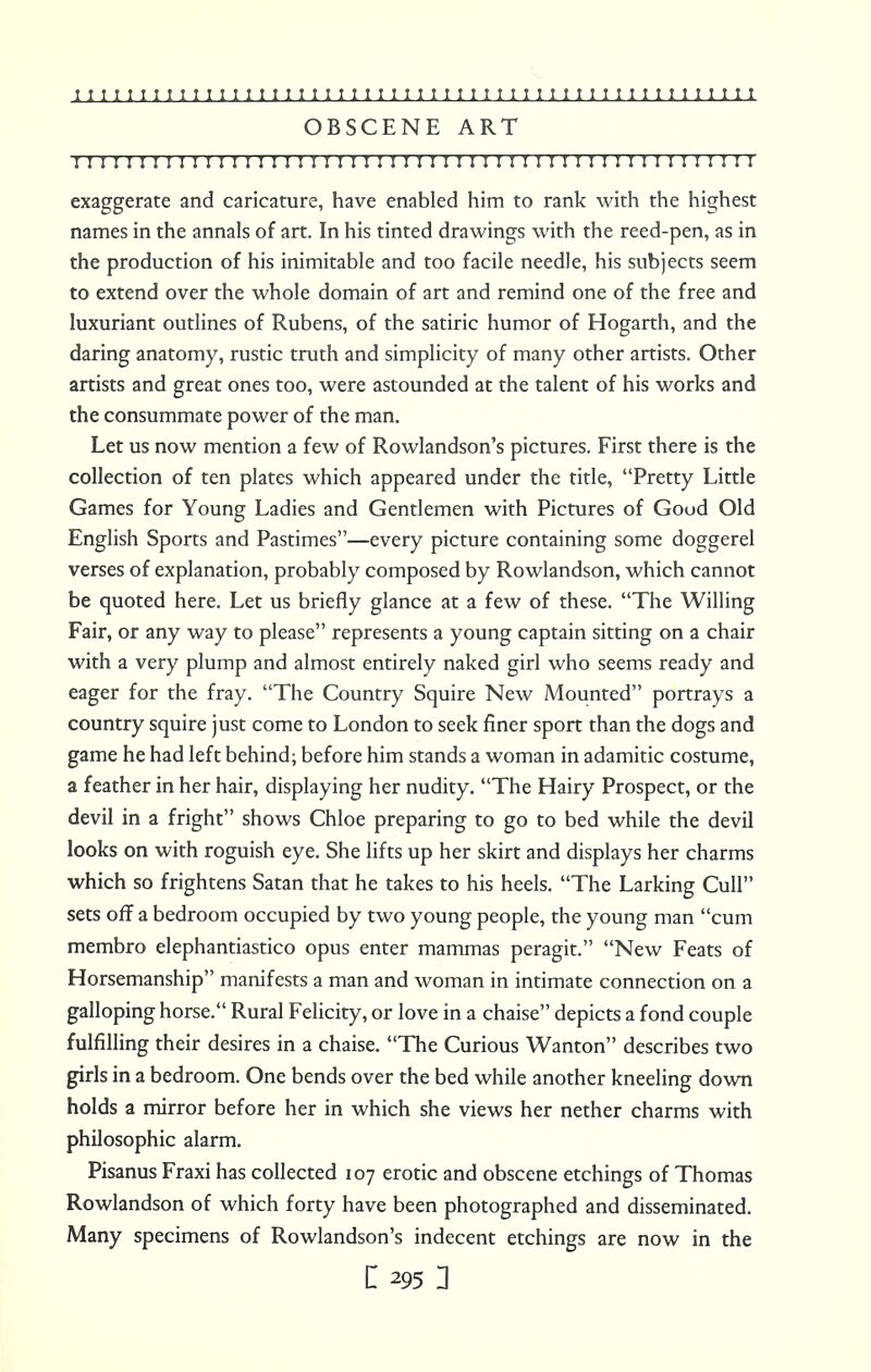 i 1111111111 i i 111 i 111 i 111 i 111 i i i i 1111 111 ; 1111 i 11 111 m OBSCENE ART I I I I I I I I I I I I I I I I I I I I I I I I I ! I I I I I I I I n I I I I ! I I ! ! I ! I I ! I I exaggerate and caricature, have enabled him to rank with the highest names in the annals of art. In his tinted drawings with the reed-pen, as in the production of his inimitable and too facile needle, his subjects seem to extend over the whole domain of art and remind one of the free and luxuriant outlines of Rubens, of the satiric humor of Hogarth, and the daring anatomy, rustic truth and simplicity of many other artists. Other artists and great ones too, were astounded at the talent of his works and the consummate power of the man. Let us now mention a few of Rowlandson's pictures. First there is the collection of ten plates which appeared under the title, Pretty Little Games for Young Ladies and Gentlemen with Pictures of Good Old English Sports and Pastimes—every picture containing some doggerel verses of explanation, probably composed by Rowlandson, which cannot be quoted here. Let us briefly glance at a few of these. The Willing Fair, or any way to please represents a young captain sitting on a chair with a very plump and almost entirely naked girl who seems ready and eager for the fray. The Country Squire New Mounted portrays a country squire just come to London to seek finer sport than the dogs and game he had left behind; before him stands a woman in adamitic costume, a feather in her hair, displaying her nudity. The Hairy Prospect, or the devil in a fright shows Chloe preparing to go to bed while the devil looks on with roguish eye. She lifts up her skirt and displays her charms which so frightens Satan that he takes to his heels. The Larking Cull sets off a bedroom occupied by two young people, the young man cum membro elephantiastico opus enter mammas peragit. New Feats of Horsemanship manifests a man and woman in intimate connection on a galloping horse. Rural Felicity, or love in a chaise depicts a fond couple fulfilling their desires in a chaise. The Curious Wanton describes two girls in a bedroom. One bends over the bed while another kneeling down holds a mirror before her in which she views her nether charms with philosophic alarm. Pisanus Fraxi has collected 107 erotic and obscene etchings of Thomas Rowlandson of which forty have been photographed and disseminated. Many specimens of Rowlandson's indecent etchings are now in the