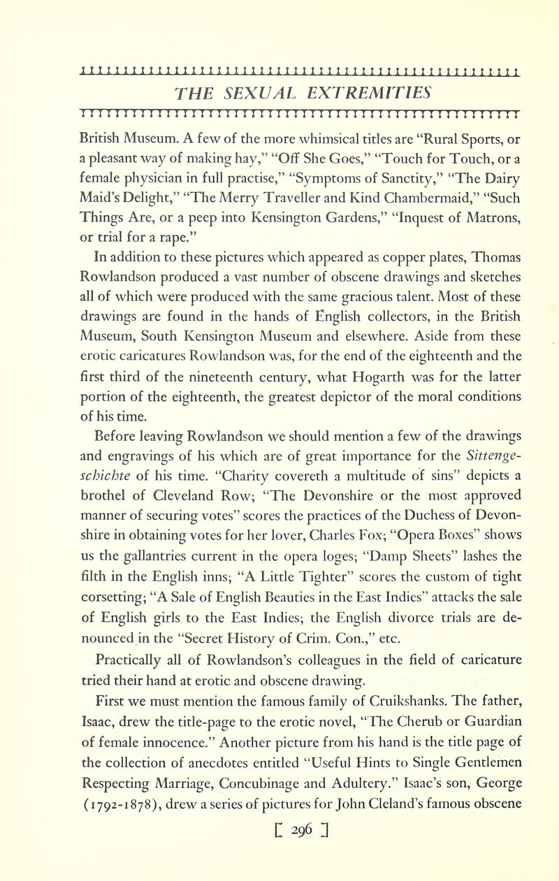 THE SEXUAL EXTREMITIES IITTTITIIIITIIITTIITTTTIIIIIIIIIIIIIIIIIIIIMIIIHII British Museum. A few of the more whimsical titles are Rural Sports, or a pleasant way of making hay, Off She Goes, Touch for Touch, or a female physician in full practise, Symptoms of Sanctity, The Dairy Maid's Delight, The Merry Traveller and Kind Chambermaid, Such Things Are, or a peep into Kensington Gardens, Inquest of Matrons, or trial for a rape. In addition to these pictures which appeared as copper plates, Thomas Rowlandson produced a vast number of obscene drawings and sketches all of which were produced with the same gracious talent. Most of these drawings are found in the hands of English collectors, in the British Aiuseum, South Kensington Museum and elsewhere. Aside from these erotic caricatures Rowlandson was, for the end of the eighteenth and the first third of the nineteenth century, what Hogarth was for the latter portion of the eighteenth, the greatest depictor of the moral conditions of his time. Before leaving Rowlandson we should mention a few of the drawings and engravings of his which are of great importance for the Sittenge- schichte of his time. Charity covereth a multitude of sins depicts a brothel of Cleveland Row; The Devonshire or the most approved manner of securing votes scores the practices of the Duchess of Devon- shire in obtaining votes for her lover, Charles Fox; Opera Boxes shows us the gallantries current in the opera loges; Damp Sheets lashes the filth in the English inns; A Little Tighter scores the custom of tight corsetting; A Sale of English Beauties in the East Indies attacks the sale of English girls to the East Indies; the English divorce trials are de- nounced in the Secret History of Crim. Con., etc. Practically all of Rowlandson's colleagues in the field of caricature tried their hand at erotic and obscene drawing. First we must mention the famous family of Cruikshanks. The father, Isaac, drew the title-page to the erotic novel, The Cherub or Guardian of female innocence. Another picture from his hand is the title page of the collection of anecdotes entitled Useful Hints to Single Gentlemen Respecting Marriage, Concubinage and Adultery. Isaac's son, George (1792-1878), drew a series of pictures for John Cleland's famous obscene c 296: