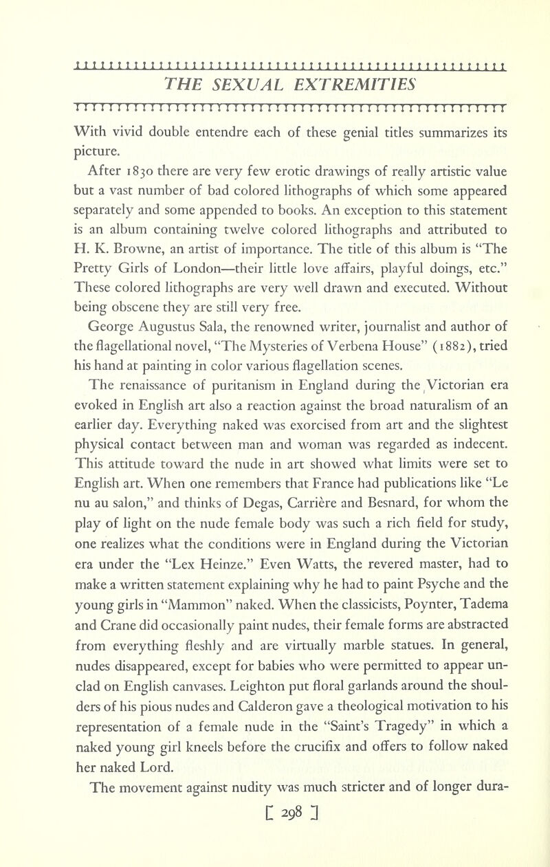 THE SEXUAL EXTREMITIES II I M I I I I ! I ! I ! I I ! S I I I I I ! ! I I I I I I I ! ! I I I I I ! I I I ! I I J I I I I I With vivid double entendre each of these genial titles summarizes its picture. After 1830 there are very few erotic drawings of really artistic value but a vast number of bad colored lithographs of which some appeared separately and some appended to books. An exception to this statement is an album containing twelve colored lithographs and attributed to H. K. Browne, an artist of importance. The title of this album is The Pretty Girls of London—their little love affairs, playful doings, etc. These colored lithographs are very well drawn and executed. Without being obscene they are still very free. George Augustus Sala, the renowned writer, journalist and author of the flagellational novel, The Mysteries of Verbena House (1882), tried his hand at painting in color various flagellation scenes. The renaissance of puritanism in England during the Victorian era evoked in English art also a reaction against the broad naturalism of an earlier day. Everything naked was exorcised from art and the slightest physical contact between man and woman was regarded as indecent. This attitude toward the nude in art showed what limits were set to English art. When one remembers that France had publications like Le nu au salon, and thinks of Degas, Carriere and Besnard, for whom the play of light on the nude female body was such a rich field for study, one realizes what the conditions were in England during the Victorian era under the Lex Heinze. Even Watts, the revered master, had to make a written statement explaining why he had to paint Psyche and the young girls in Mammon naked. When the classicists, Poynter, Tadema and Crane did occasionally paint nudes, their female forms are abstracted from everything fleshly and are virtually marble statues. In general, nudes disappeared, except for babies who were permitted to appear un- clad on English canvases. Leighton put floral garlands around the shoul- ders of his pious nudes and Calderon gave a theological motivation to his representation of a female nude in the Saint's Tragedy in which a naked young girl kneels before the crucifix and offers to follow naked her naked Lord. The movement against nudity was much stricter and of longer dura-
