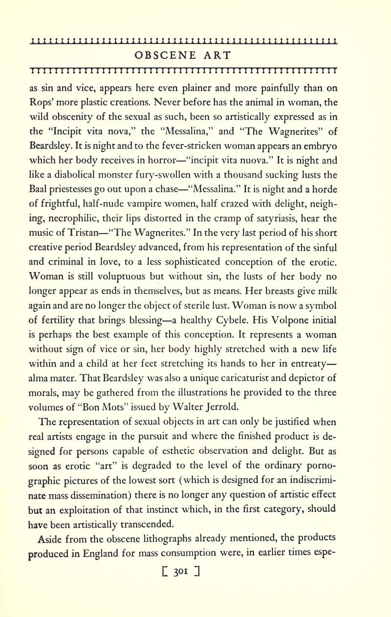 1111111111111111111111111111111111111111111111111111 OBSCENE ART I I I I I I I I I I I I I I I I I I I I I I I I I I!I I I I I I I I !! I I I I I I I I I I I I I ! I as sin and vice, appears here even plainer and more painfully than on Rops' more plastic creations. Never before has the animal in woman, the wild obscenity of the sexual as such, been so artistically expressed as in the Incipit vita nova, the Messalina, and The Wagnerites of Beardsley. It is night and to the fever-stricken woman appears an embryo which her body receives in horror—incipit vita nuova. It is night and like a diabolical monster fury-swollen with a thousand sucking lusts the Baal priestesses go out upon a chase—Messalina. It is night and a horde of frightful, half-nude vampire women, half crazed with delight, neigh- ing, necrophilic, their lips distorted in the cramp of satyriasis, hear the music of Tristan—The Wagnerites. In the very last period of his short creative period Beardsley advanced, from his representation of the sinful and criminal in love, to a less sophisticated conception of the erotic. Woman is still voluptuous but without sin, the lusts of her body no longer appear as ends in themselves, but as means. Her breasts give milk again and are no longer the object of sterile lust. Woman is now a symbol of fertility that brings blessing—a healthy Cybele. His Volpone initial is perhaps the best example of this conception. It represents a woman without sign of vice or sin, her body highly stretched with a new life within and a child at her feet stretching its hands to her in entreaty— alma mater. That Beardsley was also a unique caricaturist and depictor of morals, may be gathered from the illustrations he provided to the three volumes of Bon Mots issued by Walter Jerrold. The representation of sexual objects in art can only be justified when real artists engage in the pursuit and where the finished product is de- signed for persons capable of esthetic observation and delight. But as soon as erotic art is degraded to the level of the ordinary porno- graphic pictures of the lowest sort (which is designed for an indiscrimi- nate mass dissemination) there is no longer any question of artistic effect but an exploitation of that instinct which, in the first category, should have been artistically transcended. Aside from the obscene lithographs already mentioned, the products produced in England for mass consumption were, in earlier times espe-