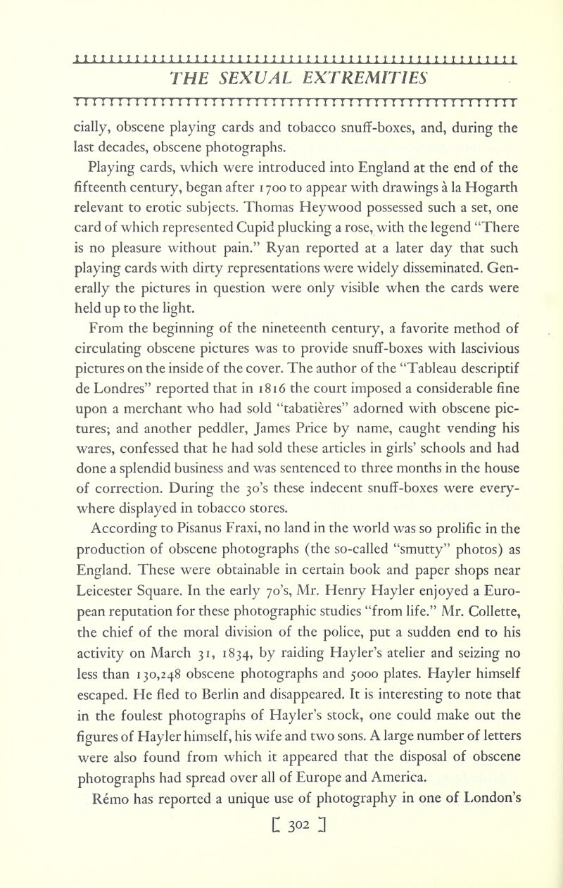 THE SEXUAL EXTREMITIES ! I I ! I I I I ! ! I I I I I I I I I I I I n I I ! I I I I ! I I I ! I I I I ! I I I I ! I I I I I I daily, obscene playing cards and tobacco snuff-boxes, and, during the last decades, obscene photographs. Playing cards, which were introduced into England at the end of the fifteenth century, began after 1700 to appear with drawings a la Hogarth relevant to erotic subjects. Thomas Heywood possessed such a set, one card of which represented Cupid plucking a rose, with the legend There is no pleasure without pain. Ryan reported at a later day that such playing cards with dirty representations were widely disseminated. Gen- erally the pictures in question were only visible when the cards were held up to the light. From the beginning of the nineteenth century, a favorite method of circulating obscene pictures was to provide snuff-boxes with lascivious pictures on the inside of the cover. The author of the Tableau descriptif de Londres reported that in 1816 the court imposed a considerable fine upon a merchant who had sold tabatieres adorned with obscene pic- tures; and another peddler, James Price by name, caught vending his wares, confessed that he had sold these articles in girls' schools and had done a splendid business and was sentenced to three months in the house of correction. During the 30's these indecent snuff-boxes were every- where displayed in tobacco stores. According to Pisanus Fraxi, no land in the world was so prolific in the production of obscene photographs (the so-called smutty photos) as England. These were obtainable in certain book and paper shops near Leicester Square. In the early 70's, Mr. Henry Hayler enjoyed a Euro- pean reputation for these photographic studies from life. Mr. Collette, the chief of the moral division of the police, put a sudden end to his activity on March 31, 1834, by raiding Hayler's atelier and seizing no less than 130,248 obscene photographs and 5000 plates. Hayler himself escaped. He fled to Berlin and disappeared. It is interesting to note that in the foulest photographs of Hayler's stock, one could make out the figures of Hayler himself, his wife and two sons. A large number of letters were also found from which it appeared that the disposal of obscene photographs had spread over all of Europe and America. Remo has reported a unique use of photography in one of London's