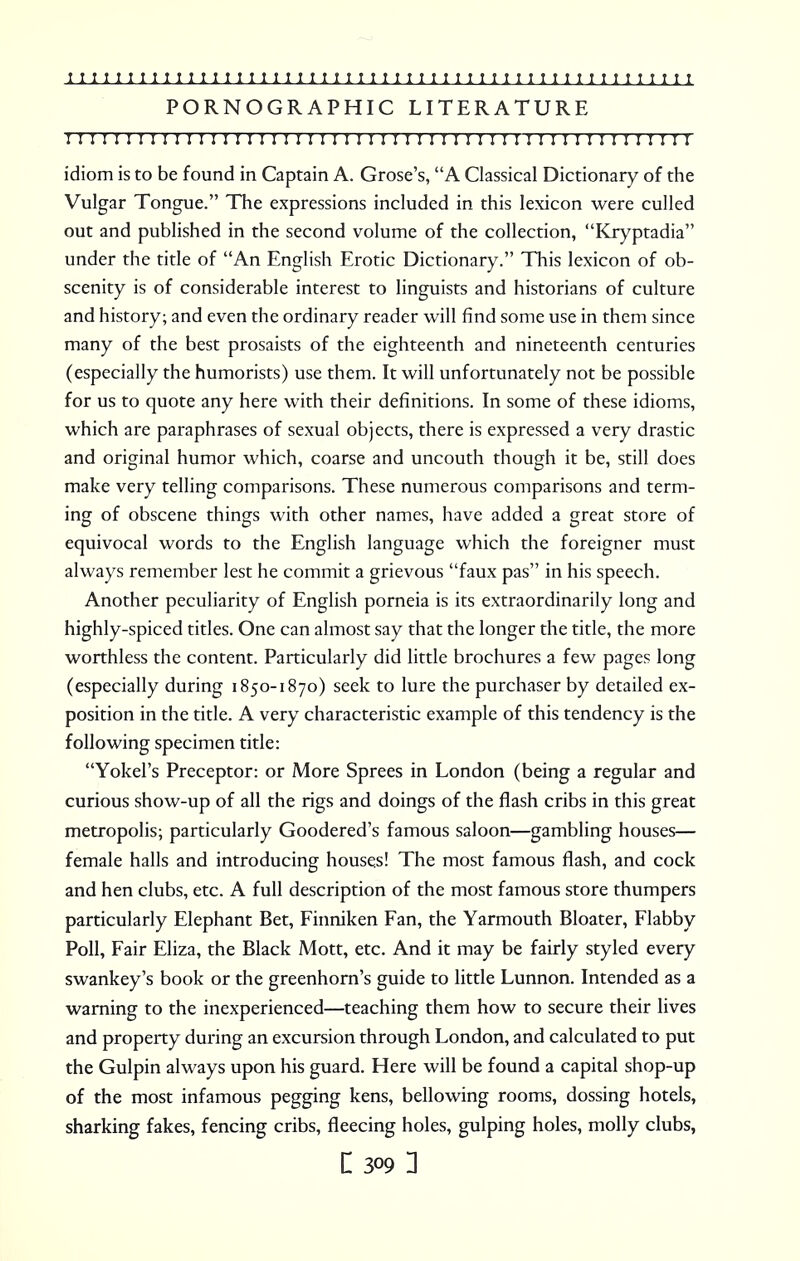 PORNOGRAPHIC LITERATURE 1111111111111111111111111111111111:11:111111:11111 r t idiom is to be found in Captain A. Grose's, A Classical Dictionary of the Vulgar Tongue. The expressions included in this lexicon were culled out and published in the second volume of the collection, Kryptadia under the title of An English Erotic Dictionary. This lexicon of ob- scenity is of considerable interest to linguists and historians of culture and history; and even the ordinary reader will find some use in them since many of the best prosaists of the eighteenth and nineteenth centuries (especially the humorists) use them. It will unfortunately not be possible for us to quote any here with their definitions. In some of these idioms, which are paraphrases of sexual objects, there is expressed a very drastic and original humor which, coarse and uncouth though it be, still does make very telling comparisons. These numerous comparisons and term- ing of obscene things with other names, have added a great store of equivocal words to the English language which the foreigner must always remember lest he commit a grievous faux pas in his speech. Another peculiarity of English porneia is its extraordinarily long and highly-spiced titles. One can almost say that the longer the title, the more worthless the content. Particularly did little brochures a few pages long (especially during 1850-1870) seek to lure the purchaser by detailed ex- position in the title. A very characteristic example of this tendency is the following specimen title: Yokel's Preceptor: or More Sprees in London (being a regular and curious show-up of all the rigs and doings of the flash cribs in this great metropolis; particularly Goodered's famous saloon—gambling houses— female halls and introducing houses! The most famous flash, and cock and hen clubs, etc. A full description of the most famous store thumpers particularly Elephant Bet, Finniken Fan, the Yarmouth Bloater, Flabby Poll, Fair Eliza, the Black Mott, etc. And it may be fairly styled every swankey's book or the greenhorn's guide to little Lunnon. Intended as a warning to the inexperienced—teaching them how to secure their lives and property during an excursion through London, and calculated to put the Gulpin always upon his guard. Here will be found a capital shop-up of the most infamous pegging kens, bellowing rooms, dossing hotels, sharking fakes, fencing cribs, fleecing holes, gulping holes, molly clubs, [ 309 1