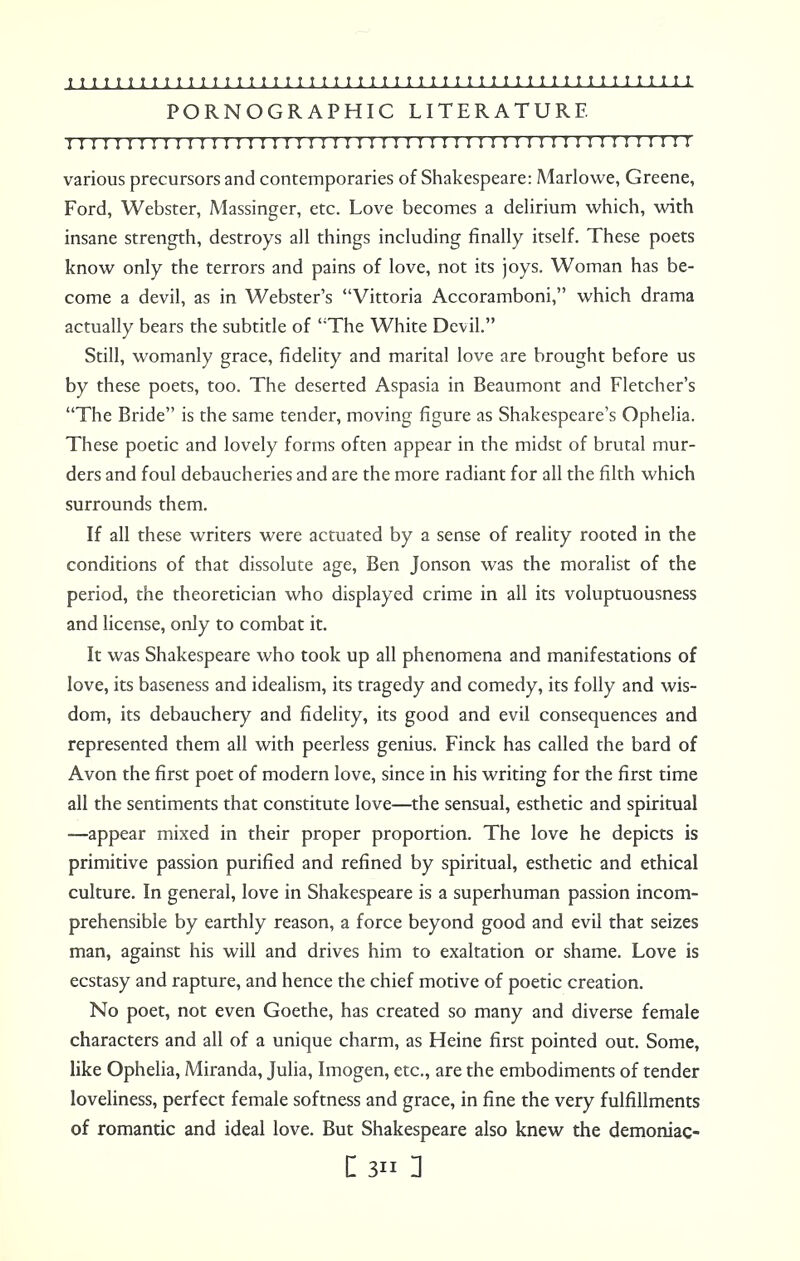 PORNOGRAPHIC LITERATURE I I I I M I I M 1 I I I I 1 I I 1 1 I I 1 1! 1 I 1 1 I I I I I I I 1 I I I! 1 ! 1! I I 1 ! I 1 I various precursors and contemporaries of Shakespeare: Marlowe, Greene, Ford, Webster, Massinger, etc. Love becomes a delirium which, with insane strength, destroys all things including finally itself. These poets know only the terrors and pains of love, not its joys. Woman has be- come a devil, as in Webster's Vittoria Accoramboni, which drama actually bears the subtitle of The White Devil. Still, womanly grace, fidelity and marital love are brought before us by these poets, too. The deserted Aspasia in Beaumont and Fletcher's The Bride is the same tender, moving figure as Shakespeare's Ophelia. These poetic and lovely forms often appear in the midst of brutal mur- ders and foul debaucheries and are the more radiant for all the filth which surrounds them. If all these writers were actuated by a sense of reality rooted in the conditions of that dissolute age, Ben Jonson was the moralist of the period, the theoretician who displayed crime in all its voluptuousness and license, only to combat it. It was Shakespeare who took up all phenomena and manifestations of love, its baseness and idealism, its tragedy and comedy, its folly and wis- dom, its debauchery and fidelity, its good and evil consequences and represented them all with peerless genius. Finck has called the bard of Avon the first poet of modern love, since in his writing for the first time all the sentiments that constitute love—the sensual, esthetic and spiritual —appear mixed in their proper proportion. The love he depicts is primitive passion purified and refined by spiritual, esthetic and ethical culture. In general, love in Shakespeare is a superhuman passion incom- prehensible by earthly reason, a force beyond good and evil that seizes man, against his will and drives him to exaltation or shame. Love is ecstasy and rapture, and hence the chief motive of poetic creation. No poet, not even Goethe, has created so many and diverse female characters and all of a unique charm, as Heine first pointed out. Some, like Ophelia, Miranda, Julia, Imogen, etc., are the embodiments of tender loveliness, perfect female softness and grace, in fine the very fulfillments of romantic and ideal love. But Shakespeare also knew the demoniac- C 3 1