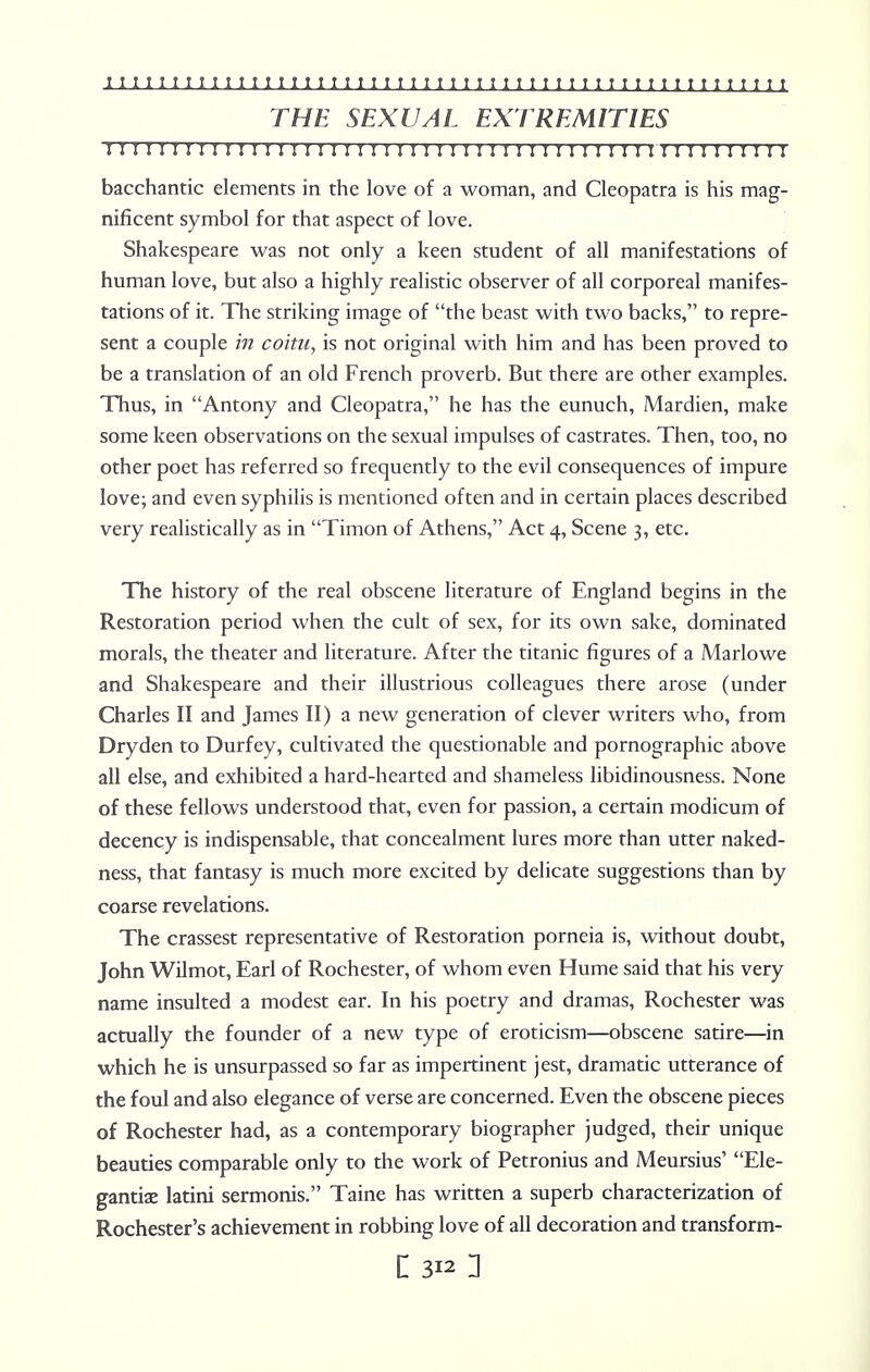 THE SEXUAL EXTREMITIES I I I I II I I ! I I I I I I I I I I I I I I I I!I I I I I J I I I I! I I I I M J I I I J I M I bacchantic elements in the love of a woman, and Cleopatra is his mag- nificent symbol for that aspect of love. Shakespeare was not only a keen student of all manifestations of human love, but also a highly realistic observer of all corporeal manifes- tations of it. The striking image of the beast with two backs, to repre- sent a couple in coitu, is not original with him and has been proved to be a translation of an old French proverb. But there are other examples. Thus, in Antony and Cleopatra, he has the eunuch, Mardien, make some keen observations on the sexual impulses of castrates. Then, too, no other poet has referred so frequently to the evil consequences of impure love; and even syphilis is mentioned often and in certain places described very realistically as in Timon of Athens, Act 4, Scene 3, etc. The history of the real obscene literature of England begins in the Restoration period when the cult of sex, for its own sake, dominated morals, the theater and literature. After the titanic figures of a Marlowe and Shakespeare and their illustrious colleagues there arose (under Charles II and James II) a new generation of clever writers who, from Dryden to Durfey, cultivated the questionable and pornographic above all else, and exhibited a hard-hearted and shameless libidinousness. None of these fellows understood that, even for passion, a certain modicum of decency is indispensable, that concealment lures more than utter naked- ness, that fantasy is much more excited by delicate suggestions than by coarse revelations. The crassest representative of Restoration porneia is, without doubt, John Wilmot, Earl of Rochester, of whom even Hume said that his very name insulted a modest ear. In his poetry and dramas, Rochester was actually the founder of a new type of eroticism—obscene satire—in which he is unsurpassed so far as impertinent jest, dramatic utterance of the foul and also elegance of verse are concerned. Even the obscene pieces of Rochester had, as a contemporary biographer judged, their unique beauties comparable only to the work of Petronius and Meursius' Ele- gantiae latini sermonis. Taine has written a superb characterization of Rochester's achievement in robbing love of all decoration and transform-