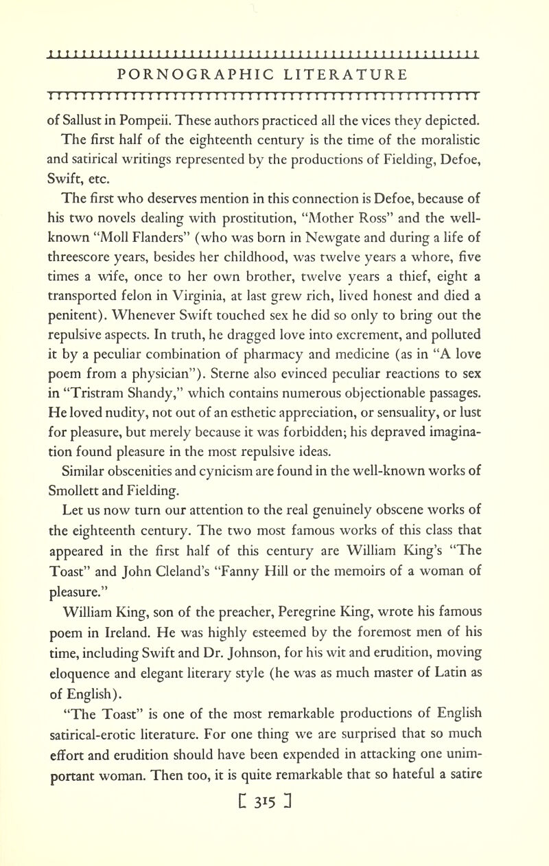 PORNOGRAPHIC LITERATURE I ! I I I I I I I I M I I I!I I I I I I I I I I!I I I I I I I I I I I I ! I II I I I I ! I I I I of Sallust in Pompeii. These authors practiced all the vices they depicted. The first half of the eighteenth century is the time of the moralistic and satirical writings represented by the productions of Fielding, Defoe, Swift, etc. The first who deserves mention in this connection is Defoe, because of his two novels dealing with prostitution, Mother Ross and the well- known Moll Flanders (who was born in Newgate and during a life of threescore years, besides her childhood, was twelve years a whore, five times a wife, once to her own brother, twelve years a thief, eight a transported felon in Virginia, at last grew rich, lived honest and died a penitent). Whenever Swift touched sex he did so only to bring out the repulsive aspects. In truth, he dragged love into excrement, and polluted it by a peculiar combination of pharmacy and medicine (as in A love poem from a physician). Sterne also evinced peculiar reactions to sex in Tristram Shandy, which contains numerous objectionable passages. He loved nudity, not out of an esthetic appreciation, or sensuality, or lust for pleasure, but merely because it was forbidden; his depraved imagina- tion found pleasure in the most repulsive ideas. Similar obscenities and cynicism are found in the well-known works of Smollett and Fielding. Let us now turn our attention to the real genuinely obscene works of the eighteenth century. The two most famous works of this class that appeared in the first half of this century are William King's The Toast and John Cleland's Fanny Hill or the memoirs of a woman of pleasure. William King, son of the preacher, Peregrine King, wrote his famous poem in Ireland. He was highly esteemed by the foremost men of his time, including Swift and Dr. Johnson, for his wit and erudition, moving eloquence and elegant literary style (he was as much master of Latin as of English). The Toast is one of the most remarkable productions of English satirical-erotic literature. For one thing we are surprised that so much effort and erudition should have been expended in attacking one unim- portant woman. Then too, it is quite remarkable that so hateful a satire