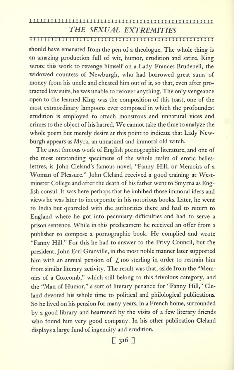 THE SEXUAL EXTREMITIES M M I I I li I I I! M I I I I I J II I I I I I I I II I I I I I I I I I I I I I I I I I I I I should have emanated from the pen of a theologue. The whole thing is an amazing production full of wit, humor, erudition and satire. King wrote this work to revenge himself on a Lady Frances Brudenell, the widowed countess of Newburgh, who had borrowed great sums of money from his uncle and cheated him out of it, so that, even after pro- tracted law suits, he was unable to recover anything. The only vengeance open to the learned King was the composition of this toast, one of the most extraordinary lampoons ever composed in which the profoundest erudition is employed to attach monstrous and unnatural vices and crimes to the object of his hatred. We cannot take the time to analyze the whole poem but merely desire at this point to indicate that Lady New- burgh appears as Myra, an unnatural and immoral old witch. The most famous work of English pornographic literature, and one of the most outstanding specimens of the whole realm of erotic belles- lettres, is John Cleland's famous novel, Fanny Hill, or Memoirs of a Woman of Pleasure. John Cleland received a good training at West- minster College and after the death of his father went to Smyrna as Eng- lish consul. It was here perhaps that he imbibed those immoral ideas and views he was later to incorporate in his notorious books. Later, he went to India but quarreled with the authorities there and had to return to England where he got into pecuniary difficulties and had to serve a prison sentence. While in this predicament he received an offer from a publisher to compose a pornographic book. He complied and wrote Fanny Hill. For this he had to answer to the Privy Council, but the president, John Earl Granville, in the most noble manner later supported him with an annual pension of £ioo sterling in order to restrain him from similar literary activity. The result was that, aside from the Mem- oirs of a Coxcomb, which still belong to this frivolous category, and the Man of Humor, a sort of literary penance for Fanny Hill, Cle- land devoted his whole time to political and philological publications. So he lived on his pension for many years, in a French home, surrounded by a good library and heartened by the visits of a few literary friends who found him very good company. In his other publication Cleland displays a large fund of ingenuity and erudition.