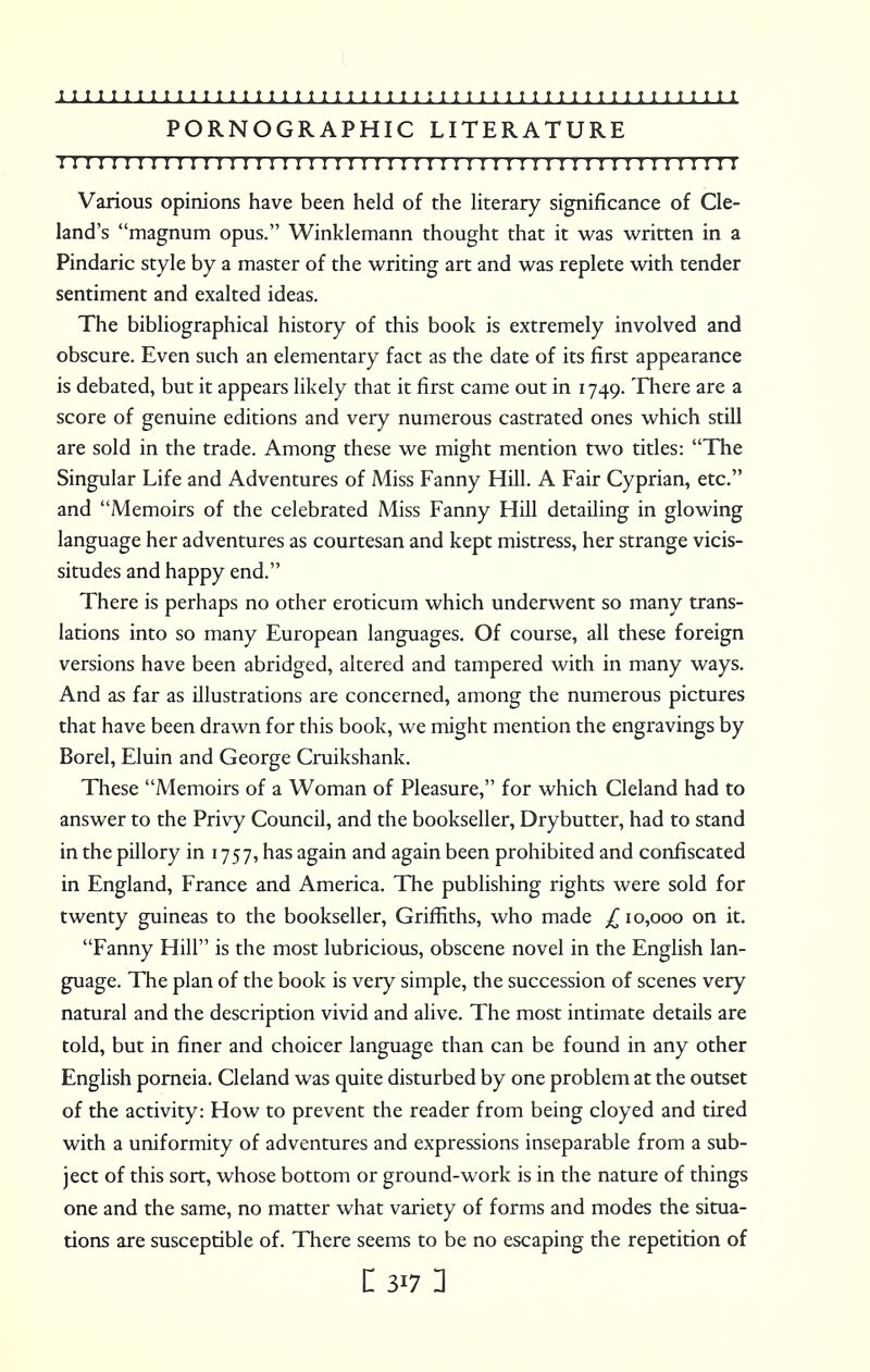 PORNOGRAPHIC LITERATURE i11111 n ; 1111111111111111111111 r n 1111 r 1111 ? 11111111 Various opinions have been held of the literary significance of Cle- land's magnum opus. Winklemann thought that it was written in a Pindaric style by a master of the writing art and was replete with tender sentiment and exalted ideas. The bibliographical history of this book is extremely involved and obscure. Even such an elementary fact as the date of its first appearance is debated, but it appears likely that it first came out in 1749. There are a score of genuine editions and very numerous castrated ones which still are sold in the trade. Among these we might mention two titles: The Singular Life and Adventures of Miss Fanny Hill. A Fair Cyprian, etc. and Memoirs of the celebrated Miss Fanny Hill detailing in glowing language her adventures as courtesan and kept mistress, her strange vicis- situdes and happy end. There is perhaps no other eroticum which underwent so many trans- lations into so many European languages. Of course, all these foreign versions have been abridged, altered and tampered with in many ways. And as far as illustrations are concerned, among the numerous pictures that have been drawn for this book, we might mention the engravings by Borel, Eluin and George Cruikshank. These Memoirs of a Woman of Pleasure, for which Cleland had to answer to the Privy Council, and the bookseller, Drybutter, had to stand in the pillory in 1757, has again and again been prohibited and confiscated in England, France and America. The publishing rights were sold for twenty guineas to the bookseller, Griffiths, who made ^10,000 on it. Fanny Hill is the most lubricious, obscene novel in the English lan- guage. The plan of the book is very simple, the succession of scenes very natural and the description vivid and alive. The most intimate details are told, but in finer and choicer language than can be found in any other English porneia. Cleland was quite disturbed by one problem at the outset of the activity: How to prevent the reader from being cloyed and tired with a uniformity of adventures and expressions inseparable from a sub- ject of this sort, whose bottom or ground-work is in the nature of things one and the same, no matter what variety of forms and modes the situa- tions are susceptible of. There seems to be no escaping the repetition of