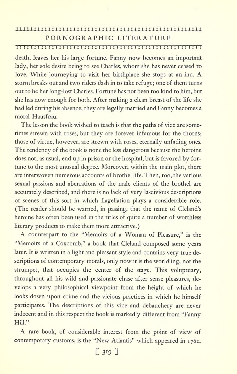 PORNOGRAPHIC LITERATURE I I I!! I I I I I I I I I I I I I I I!I I I I I I I I I I I I ! I I I I I I I n I II ! I I I I I death, leaves her his large fortune. Fanny now becomes an important lady, her sole desire being to see Charles, whom she has never ceased to love. While journeying to visit her birthplace she stops at an inn. A storm breaks out and two riders dash in to take refuge; one of them turns out to be her long-lost Charles. Fortune has not been too kind to him, but she has now enough for both. After making a clean breast of the life she had led during his absence, they are legally married and Fanny becomes a moral Hausfrau. The lesson the book wished to teach is that the paths of vice are some- times strewn with roses, but they are forever infamous for the thorns; those of virtue, however, are strewn with roses, eternally unfading ones. The tendency of the book is none the less dangerous because the heroine does not, as usual, end up in prison or the hospital, but is favored by for- tune to the most unusual degree. Moreover, within the main plot, there are interwoven numerous accounts of brothel life. Then, too, the various sexual passions and aberrations of the male clients of the brothel are accurately described, and there is no lack of very lascivious descriptions of scenes of this sort in which flagellation plays a considerable role. (The reader should be warned, in passing, that the name of Cleland's heroine has often been used in the titles of quite a number of worthless literary products to make them more attractive.) A counterpart to the Memoirs of a Woman of Pleasure, is the Memoirs of a Coxcomb, a book that Cleland composed some years later. It is written in a light and pleasant style and contains very true de- scriptions of contemporary morals, only now it is the worldling, not the strumpet, that occupies the center of the stage. This voluptuary, throughout all his wild and passionate chase after sense pleasures, de- velops a very philosophical viewpoint from the height of which he looks down upon crime and the vicious practices in which he himself participates. The descriptions of this vice and debauchery are never indecent and in this respect the book is markedly different from Fanny Hill. A rare book, of considerable interest from the point of view of contemporary customs, is the New Atlantis which appeared in 1762,