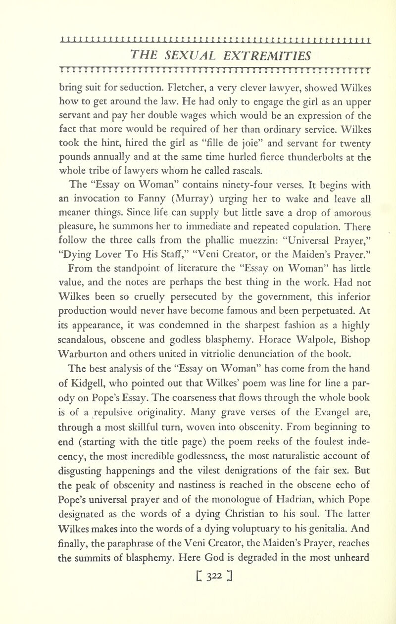 THE SEXUAL EXTREMITIES r 11111111111 r 111:11111 r 11111111111111111111111111111 bring suit for seduction. Fletcher, a very clever lawyer, showed Wilkes how to get around the law. He had only to engage the girl as an upper servant and pay her double wages which would be an expression of the fact that more would be required of her than ordinary service. Wilkes took the hint, hired the girl as fille de joie and servant for twenty pounds annually and at the same time hurled fierce thunderbolts at the whole tribe of lawyers whom he called rascals. The Essay on Woman contains ninety-four verses. It begins with an invocation to Fanny (Murray) urging her to wake and leave all meaner things. Since life can supply but little save a drop of amorous pleasure, he summons her to immediate and repeated copulation. There follow the three calls from the phallic muezzin: Universal Prayer, Dying Lover To His Staff, Veni Creator, or the Maiden's Praver. From the standpoint of literature the Essay on Woman has little value, and the notes are perhaps the best thing in the work. Had not Wilkes been so cruelly persecuted by the government, this inferior production would never have become famous and been perpetuated. At its appearance, it was condemned in the sharpest fashion as a highly scandalous, obscene and godless blasphemy. Horace Walpole, Bishop Warburton and others united in vitriolic denunciation of the book. The best analysis of the Essay on Woman has come from the hand of Kidgell, who pointed out that Wilkes' poem was line for line a par- ody on Pope's Essay. The coarseness that flows through the whole book is of a repulsive originality. Many grave verses of the Evangel are, through a most skillful turn, woven into obscenity. From beginning to end (starting with the title page) the poem reeks of the foulest inde- cency, the most incredible godlessness, the most naturalistic account of disgusting happenings and the vilest denigrations of the fair sex. But the peak of obscenity and nastiness is reached in the obscene echo of Pope's universal prayer and of the monologue of Hadrian, which Pope designated as the words of a dying Christian to his soul. The latter Wilkes makes into the words of a dying voluptuary to his genitalia. And finally, the paraphrase of the Veni Creator, the Maiden's Prayer, reaches the summits of blasphemy. Here God is degraded in the most unheard