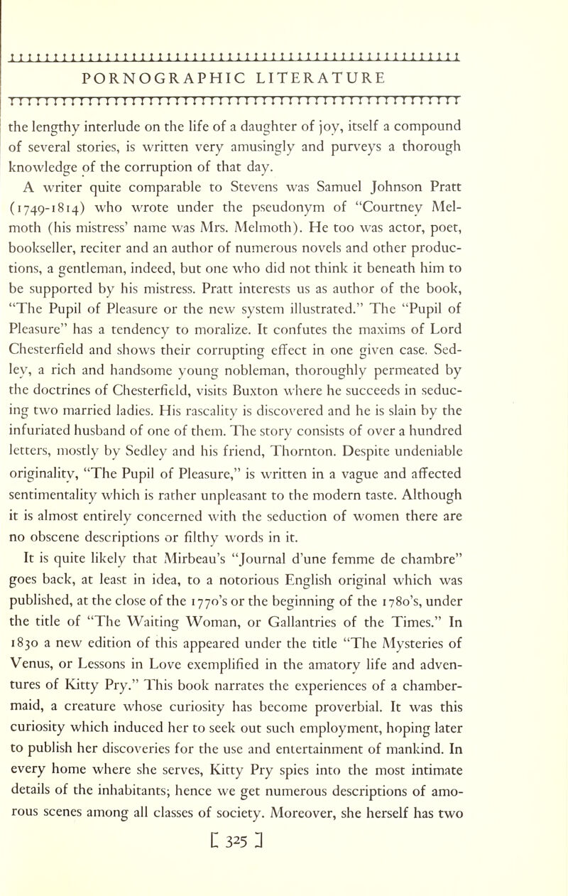 1111111111111111111111111111111111111111111111111111 PORNOGRAPHIC LITERATURE r; r; 111111111111111 n 111111111 n r 111; 111111111 r r! i r i the lengthy interlude on the life of a daughter of joy, itself a compound of several stories, is written very amusingly and purveys a thorough knowledge of the corruption of that day. A writer quite comparable to Stevens was Samuel Johnson Pratt (1749-1814) who wrote under the pseudonym of Courtney Mel- moth (his mistress' name was Mrs. Melmoth). He too was actor, poet, bookseller, reciter and an author of numerous novels and other produc- tions, a gentleman, indeed, but one who did not think it beneath him to be supported by his mistress. Pratt interests us as author of the book, The Pupil of Pleasure or the new system illustrated. The Pupil of Pleasure has a tendency to moralize. It confutes the maxims of Lord Chesterfield and shows their corrupting effect in one given case. Sed- ley, a rich and handsome young nobleman, thoroughly permeated by the doctrines of Chesterfield, visits Buxton where he succeeds in seduc- ing two married ladies. His rascality is discovered and he is slain by the infuriated husband of one of them. The story consists of over a hundred letters, mostly by Sedley and his friend, Thornton. Despite undeniable originality, The Pupil of Pleasure, is written in a vague and affected sentimentality which is rather unpleasant to the modern taste. Although it is almost entirely concerned with the seduction of women there are no obscene descriptions or filthy words in it. It is quite likely that Mirbeau's Journal d'une femme de chambre goes back, at least in idea, to a notorious English original which was published, at the close of the 1770's or the beginning of the 1780's, under the title of The Waiting Woman, or Gallantries of the Times. In 1830 a new edition of this appeared under the title The Mysteries of Venus, or Lessons in Love exemplified in the amatory life and adven- tures of Kitty Pry. This book narrates the experiences of a chamber- maid, a creature whose curiosity has become proverbial. It was this curiosity which induced her to seek out such employment, hoping later to publish her discoveries for the use and entertainment of mankind. In every home where she serves, Kitty Pry spies into the most intimate details of the inhabitants; hence we get numerous descriptions of amo- rous scenes among all classes of society. Moreover, she herself has two