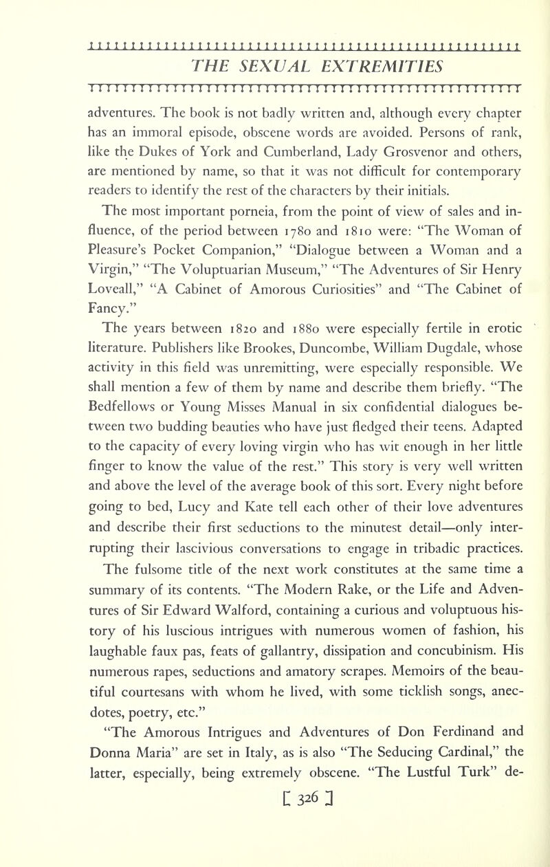 THE SEXUAL EXTREMITIES 11111111111111111111111111111111111 j 1111111111111111 adventures. The book is not badly written and, although every chapter has an immoral episode, obscene words are avoided. Persons of rank, like the Dukes of York and Cumberland, Lady Grosvenor and others, are mentioned by name, so that it was not difficult for contemporary readers to identify the rest of the characters by their initials. The most important porneia, from the point of view of sales and in- fluence, of the period between 1780 and 1810 were: The Woman of Pleasure's Pocket Companion, Dialogue between a Woman and a Virgin, The Voluptuarian Museum, The Adventures of Sir Henry Loveall, A Cabinet of Amorous Curiosities and The Cabinet of Fancy. The years between 1820 and 1880 were especially fertile in erotic literature. Publishers like Brookes, Duncombe, William Dugdale, whose activity in this field was unremitting, were especially responsible. We shall mention a few of them by name and describe them briefly. The Bedfellows or Young Misses Manual in six confidential dialogues be- tween two budding beauties who have just fledged their teens. Adapted to the capacity of every loving virgin who has wit enough in her little finger to know the value of the rest. This story is very well written and above the level of the average book of this sort. Every night before going to bed, Lucy and Kate tell each other of their love adventures and describe their first seductions to the minutest detail—only inter- rupting their lascivious conversations to engage in tribadic practices. The fulsome title of the next work constitutes at the same time a summary of its contents. The Modern Rake, or the Life and Adven- tures of Sir Edward Walford, containing a curious and voluptuous his- tory of his luscious intrigues with numerous women of fashion, his laughable faux pas, feats of gallantry, dissipation and concubinism. His numerous rapes, seductions and amatory scrapes. Memoirs of the beau- tiful courtesans with whom he lived, with some ticklish songs, anec- dotes, poetry, etc. The Amorous Intrigues and Adventures of Don Ferdinand and Donna Maria are set in Italy, as is also The Seducing Cardinal, the latter, especially, being extremely obscene. The Lustful Turk de-