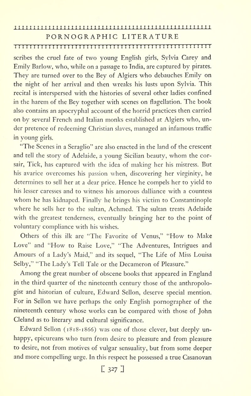 PORNOGRAPHIC LITERATURE I I I I I I I M I I I I I I I I I I I ! I I !! I I I I I I I I I ! I I! I I !! I I I I I I M M scribes the cruel fate of two young English girls, Sylvia Carey and Emily Barlow, who, while on a passage to India, are captured by pirates. They are turned over to the Bey of Algiers who debauches Emily on the night of her arrival and then wreaks his lusts upon Sylvia. This recital is interspersed with the histories of several other ladies confined in the harem of the Bey together with scenes on flagellation. The book also contains an apocryphal account of the horrid practices then carried on by several French and Italian monks established at Algiers who, un- der pretence of redeeming Christian slaves, managed an infamous traffic in young girls. The Scenes in a Seraglio are also enacted in the land of the crescent and tell the story of Adelaide, a young Sicilian beauty, whom the cor- sair, Tick, has captured with the idea of making her his mistress. But his avarice overcomes his passion when, discovering her virginity, he determines to sell her at a dear price. Hence he compels her to yield to his lesser caresses and to witness his amorous dalliance with a countess whom he has kidnaped. Finally he brings his victim to Constantinople where he sells her to the sultan, Achmed. The sultan treats Adelaide with the greatest tenderness, eventually bringing her to the point of voluntary compliance with his wishes. Others of this ilk are The Favorite of Venus, How to Make Love and How to Raise Love, The Adventures, Intrigues and Amours of a Lady's Maid, and its sequel, The Life of Miss Louisa Selby, The Lady's Tell Tale or the Decameron of Pleasure. Among the great number of obscene books that appeared in England in the third quarter of the nineteenth century those of the anthropolo- gist and historian of culture, Edward Sellon, deserve special mention. For in Sellon we have perhaps the only English pornographer of the nineteenth century whose works can be compared with those of John Cleland as to literary and cultural significance. Edward Sellon (1818-1866) was one of those clever, but deeply un- happy, epicureans who turn from desire to pleasure and from pleasure to desire, not from motives of vulgar sensuality, but from some deeper and more compelling urge. In this respect he possessed a true Casanovan