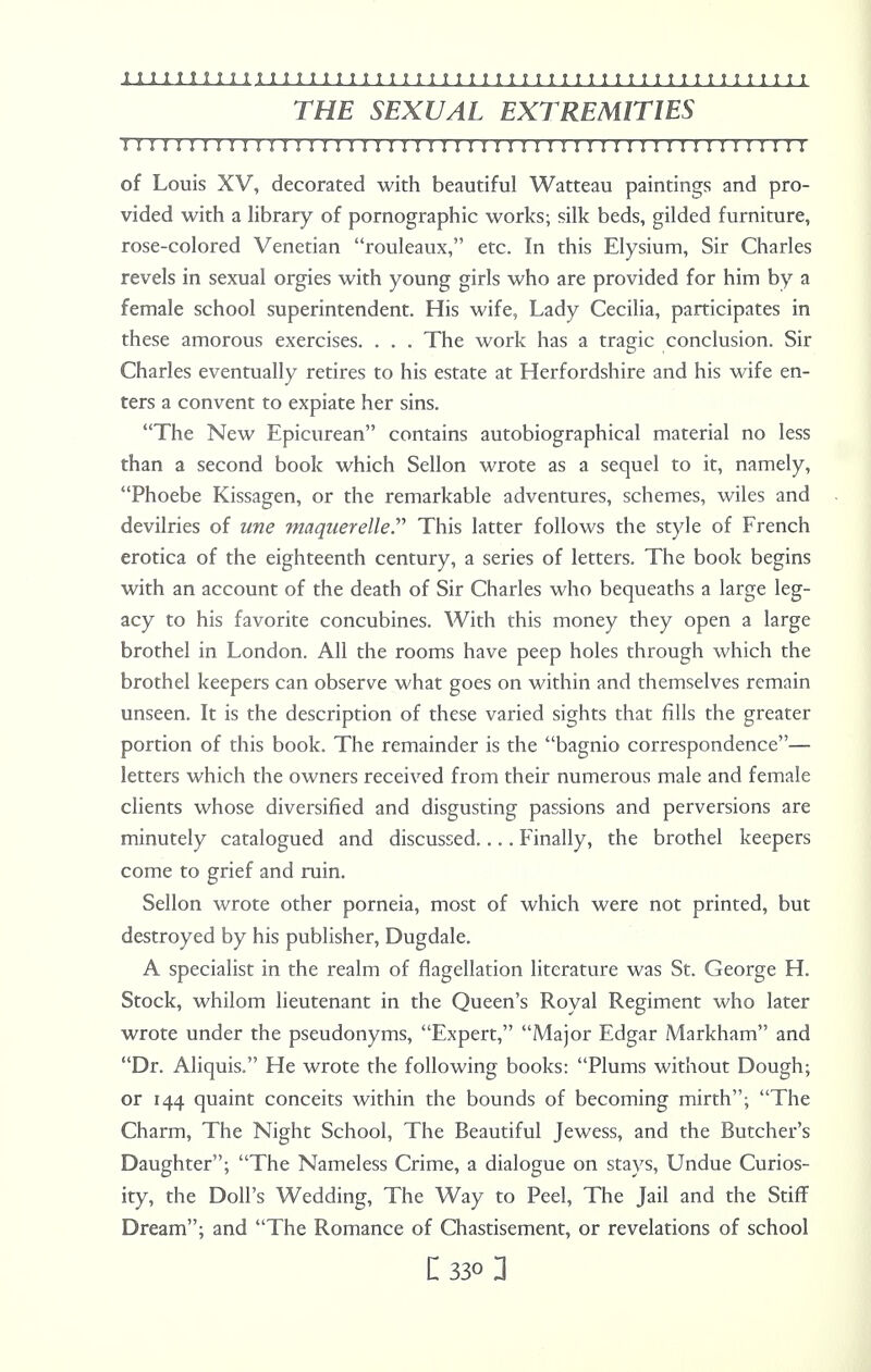 THE SEXUAL EXTREMITIES M IMI I I I I I I I !M I I I I I I I I !! I I I ! M I I I I I I I I ! II I I ! I I I I I I of Louis XV, decorated with beautiful Watteau paintings and pro- vided with a library of pornographic works; silk beds, gilded furniture, rose-colored Venetian rouleaux, etc. In this Elysium, Sir Charles revels in sexual orgies with young girls who are provided for him by a female school superintendent. His wife, Lady Cecilia, participates in these amorous exercises. . . . The work has a tragic conclusion. Sir Charles eventually retires to his estate at Herfordshire and his wife en- ters a convent to expiate her sins. The New Epicurean contains autobiographical material no less than a second book which Sellon wrote as a sequel to it, namely, Phoebe Kissagen, or the remarkable adventures, schemes, wiles and devilries of une maqnerelle. This latter follows the style of French erotica of the eighteenth century, a series of letters. The book begins with an account of the death of Sir Charles who bequeaths a large leg- acy to his favorite concubines. With this money they open a large brothel in London. All the rooms have peep holes through which the brothel keepers can observe what goes on within and themselves remain unseen. It is the description of these varied sights that fills the greater portion of this book. The remainder is the bagnio correspondence— letters which the owners received from their numerous male and female clients whose diversified and disgusting passions and perversions are minutely catalogued and discussed.... Finally, the brothel keepers come to grief and ruin. Sellon wrote other porneia, most of which were not printed, but destroyed by his publisher, Dugdale. A specialist in the realm of flagellation literature was St. George H. Stock, whilom lieutenant in the Queen's Royal Regiment who later wrote under the pseudonyms, Expert, Major Edgar Markham and Dr. Aliquis. He wrote the following books: Plums without Dough; or 144 quaint conceits within the bounds of becoming mirth; The Charm, The Night School, The Beautiful Jewess, and the Butcher's Daughter; The Nameless Crime, a dialogue on stays, Undue Curios- ity, the Doll's Wedding, The Way to Peel, The Jail and the Stiff Dream; and The Romance of Chastisement, or revelations of school