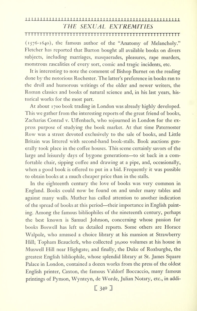 THE SEXUAL EXTREMITIES I I I I I I I I I I I I I I I I I I I I I I I I I I I I I I I !! I I I! I I I I I I I I I I I I I I I (1576-1640), the famous author of the Anatomy of Melancholy. Fletcher has reported that Burton bought all available books on divers subjects, including marriages, masquerades, pleasures, rape murders, monstrous rascalities of every sort, comic and tragic incidents, etc. It is interesting to note the comment of Bishop Burnet on the reading done by the notorious Rochester. The latter's preference in books ran to the droll and humorous writings of the older and newer writers, the Roman classics and books of natural science and, in his last years, his- torical works for the most part. At about 1700 book trading in London was already highly developed. This we gather from the interesting reports of the great friend of books, Zacharias Conrad v. Uffenbach, who sojourned in London for the ex- press purpose of studying the book market. At that time Paternoster Row was a street devoted exclusively to the sale of books, and Little Britain was littered with second-hand book-stalls. Book auctions gen- erally took place in the coffee houses. This scene certainly savors of the large and leisurely days of bygone generations—to sit back in a com- fortable chair, sipping coffee and drawing at a pipe, and, occasionally, when a good book is offered to put in a bid. Frequently it was possible to obtain books at a much cheaper price than in the stalls. In the eighteenth century the love of books was very common in England. Books could now be found on and under many tables and against many walls. Muther has called attention to another indication of the spread of books at this period—their importance in English paint- ing. Among the famous bibliophiles of the nineteenth century, perhaps the best known is Samuel Johnson, concerning whose passion for books Boswell has left us detailed reports. Some others are Horace Walpole, who amassed a choice library at his mansion at Strawberry Hill; Topham Beauclerk, who collected 30,000 volumes at his house in Muswell Hill near Highgate; and finally, the Duke of Roxburghe, the greatest English bibliophile, whose splendid library at St. James Square Palace in London, contained a dozen works from the press of the oldest English printer, Caxton, the famous Valdorf Boccaccio, many famous printings of Pynson, Wynteyn, de Worde, Julian Notary, etc., in addi-