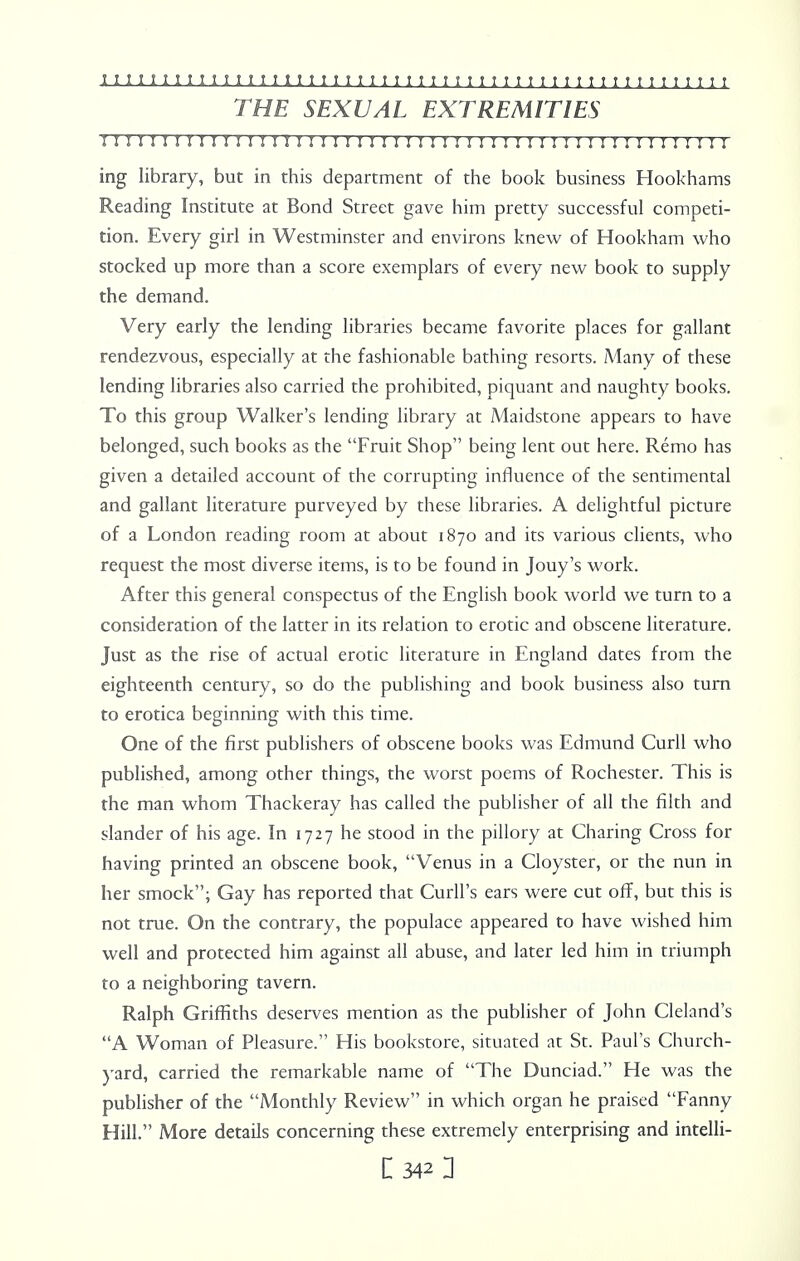 THE SEXUAL EXTREMITIES n r i r 11 r 11111 r i ? i h 11111111111 h 111111; 111; 1111 h i h ing library, but in this department of the book business Hookhams Reading Institute at Bond Street gave him pretty successful competi- tion. Every girl in Westminster and environs knew of Hookham who stocked up more than a score exemplars of every new book to supply the demand. Very early the lending libraries became favorite places for gallant rendezvous, especially at the fashionable bathing resorts. Many of these lending libraries also carried the prohibited, piquant and naughty books. To this group Walker's lending library at Maidstone appears to have belonged, such books as the Fruit Shop being lent out here. Remo has given a detailed account of the corrupting influence of the sentimental and gallant literature purveyed by these libraries. A delightful picture of a London reading room at about 1870 and its various clients, who request the most diverse items, is to be found in Jouy's work. After this general conspectus of the English book world we turn to a consideration of the latter in its relation to erotic and obscene literature. Just as the rise of actual erotic literature in England dates from the eighteenth century, so do the publishing and book business also turn to erotica beginning with this time. One of the first publishers of obscene books was Edmund Curll who published, among other things, the worst poems of Rochester. This is the man whom Thackeray has called the publisher of all the filth and slander of his age. In 1727 he stood in the pillory at Charing Cross for having printed an obscene book, Venus in a Cloyster, or the nun in her smock; Gay has reported that Curll's ears were cut off, but this is not true. On the contrary, the populace appeared to have wished him well and protected him against all abuse, and later led him in triumph to a neighboring tavern. Ralph Griffiths deserves mention as the publisher of John Cleland's A Woman of Pleasure. His bookstore, situated at St. Paul's Church- yard, carried the remarkable name of The Dunciad. He was the publisher of the Monthly Review in which organ he praised Fanny Hill. More details concerning these extremely enterprising and intelli-