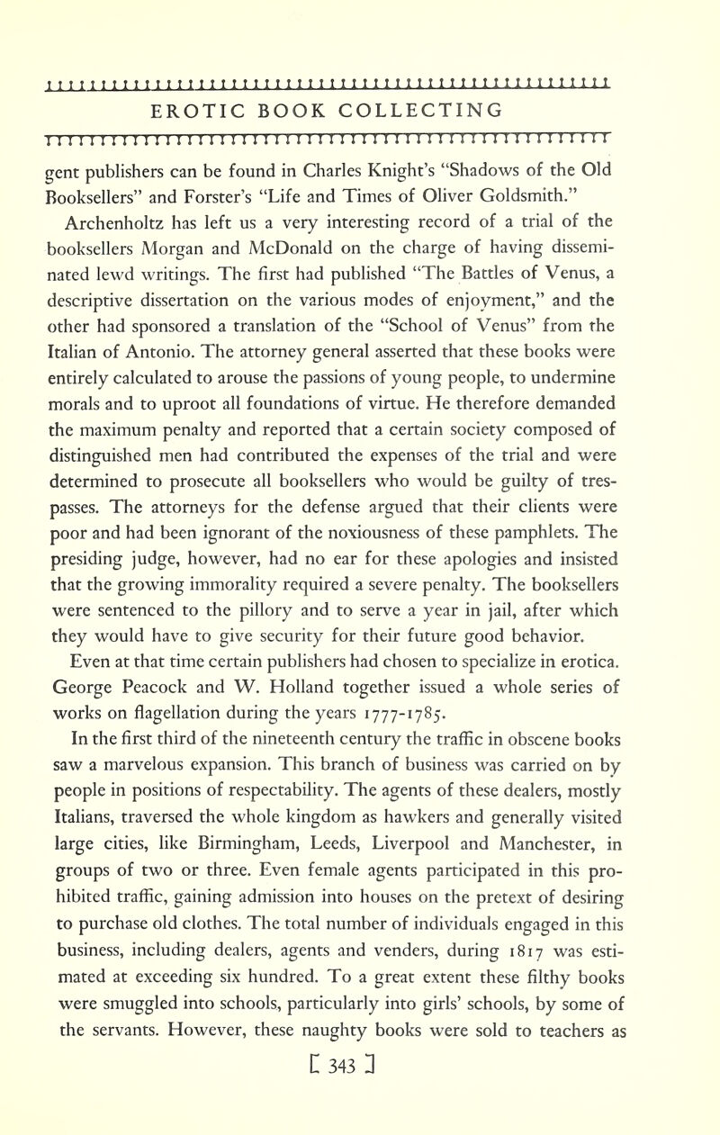 EROTIC BOOK COLLECTING I I I I I I IM1 I I I I !MI I I! I IMI I I I 1 I !I I 1 !! I I ! I I ! I I M ! 1 ! II gent publishers can be found in Charles Knight's Shadows of the Old Booksellers and Forster's Life and Times of Oliver Goldsmith. Archenholtz has left us a very interesting record of a trial of the booksellers A4organ and McDonald on the charge of having dissemi- nated lewd writings. The first had published The Battles of Venus, a descriptive dissertation on the various modes of enjoyment, and the other had sponsored a translation of the School of Venus from the Italian of Antonio. The attorney general asserted that these books were entirely calculated to arouse the passions of young people, to undermine morals and to uproot all foundations of virtue. He therefore demanded the maximum penalty and reported that a certain society composed of distinguished men had contributed the expenses of the trial and were determined to prosecute all booksellers who would be guilty of tres- passes. The attorneys for the defense argued that their clients were poor and had been ignorant of the noxiousness of these pamphlets. The presiding judge, however, had no ear for these apologies and insisted that the growing immorality required a severe penalty. The booksellers were sentenced to the pillory and to serve a year in jail, after which they would have to give security for their future good behavior. Even at that time certain publishers had chosen to specialize in erotica. George Peacock and W. Holland together issued a whole series of works on flagellation during the years 1777-1785. In the first third of the nineteenth century the traffic in obscene books saw a marvelous expansion. This branch of business was carried on by people in positions of respectability. The agents of these dealers, mostly Italians, traversed the whole kingdom as hawkers and generally visited large cities, like Birmingham, Leeds, Liverpool and Manchester, in groups of two or three. Even female agents participated in this pro- hibited traffic, gaining admission into houses on the pretext of desiring to purchase old clothes. The total number of individuals engaged in this business, including dealers, agents and venders, during 1817 was esti- mated at exceeding six hundred. To a great extent these filthy books were smuggled into schools, particularly into girls' schools, by some of the servants. However, these naughty books were sold to teachers as
