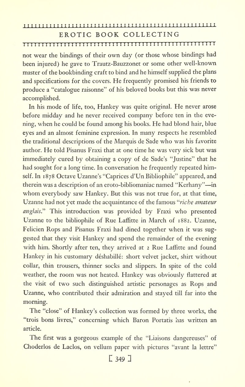 EROTIC BOOK COLLECTING 1111 r 1111111111111 n 111111111111 n 11111 n 11111111 m i not wear the bindings of their own day (or those whose bindings had been injured) he gave to Trautz-Bauzzonet or some other well-known master of the bookbinding craft to bind and he himself supplied the plans and specifications for the covers. He frequently promised his friends to produce a catalogue raisonne of his beloved books but this was never accomplished. In his mode of life, too, Hankey was quite original. He never arose before midday and he never received company before ten in the eve- ning, when he could be found among his books. He had blond hair, blue eyes and an almost feminine expression. In many respects he resembled the traditional descriptions of the Marquis de Sade who was his favorite author. He told Pisanus Fraxi that at one time he was very sick but was immediately cured by obtaining a copy of de Sade's Justine that he had sought for a long time. In conversation he frequently repeated him- self. In 1878 Octave Uzanne's Caprices d'Un Bibliophile appeared, and therein was a description of an eroto-bibliomaniac named Kerhany—in whom everybody saw Hankey. But this was not true for, at that time, Uzanne had not yet made the acquaintance of the famous riche amateur anglais. This introduction was provided by Fraxi who presented Uzanne to the bibliophile of Rue Laffitte in March of 1882. Uzanne, Felicien Rops and Pisanus Fraxi had dined together when it was sug- gested that they visit Hankey and spend the remainder of the evening with him. Shortly after ten, they arrived at 2 Rue Laffitte and found Hankey in his customary deshabille: short velvet jacket, shirt without collar, thin trousers, thinner socks and slippers. In spite of the cold weather, the room was not heated. Hankey was obviously flattered at the visit of two such distinguished artistic personages as Rops and Uzanne, who contributed their admiration and stayed till far into the morning. The close of Hankey's collection was formed by three works, the trois bons livres, concerning which Baron Portatis has written an article. The first was a gorgeous example of the Liaisons dangereuses of Choderlos de Laclos, on vellum paper with pictures avant la lettre