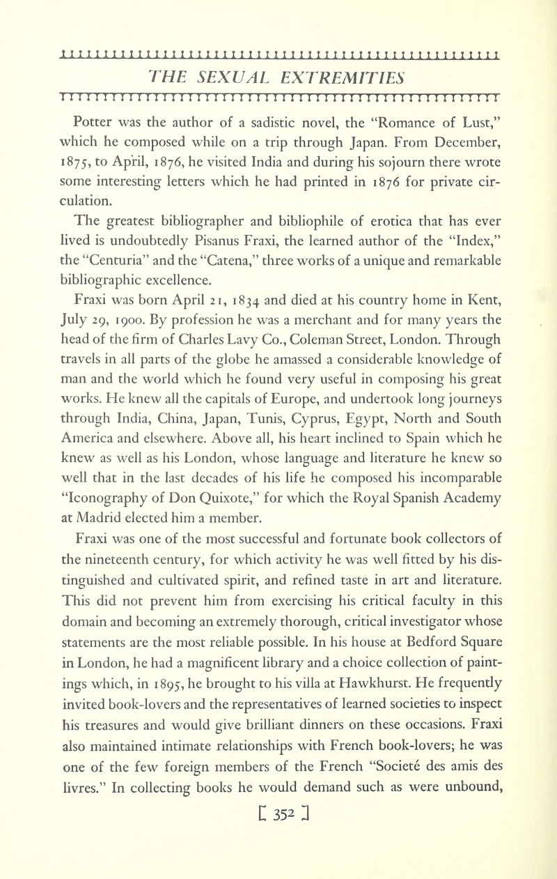 THE SEXUAL EXTREMITIES I!!I I I!I I!IMI I I I! MI ! I I 1 I ! I ! I I ! I I I I I I I I I I I I I I I I I I I I Potter was the author of a sadistic novel, the Romance of Lust, which he composed while on a trip through Japan. From December, 1875, to April, 1876, he visited India and during his sojourn there wrote some interesting letters which he had printed in 1876 for private cir- culation. The greatest bibliographer and bibliophile of erotica that has ever lived is undoubtedly Pisanus Fraxi, the learned author of the Index, the Centuria and the Catena, three works of a unique and remarkable bibliographic excellence. Fraxi was born April 21, 1834 and died at his country home in Kent, July 29, 1900. By profession he was a merchant and for many years the head of the firm of Charles Lavy Co., Coleman Street, London. Through travels in all parts of the globe he amassed a considerable knowledge of man and the world which he found very useful in composing his great works. He knew all the capitals of Europe, and undertook long journeys through India, China, Japan, Tunis, Cyprus, Egypt, North and South America and elsewhere. Above all, his heart inclined to Spain which he knew as well as his London, whose language and literature he knew so well that in the last decades of his life he composed his incomparable Iconography of Don Quixote, for which the Royal Spanish Academy at Madrid elected him a member. Fraxi was one of the most successful and fortunate book collectors of the nineteenth century, for which activity he was well fitted by his dis- tinguished and cultivated spirit, and refined taste in art and literature. This did not prevent him from exercising his critical faculty in this domain and becoming an extremely thorough, critical investigator whose statements are the most reliable possible. In his house at Bedford Square in London, he had a magnificent library and a choice collection of paint- ings which, in 1895, he brought to his villa at Hawkhurst. He frequently invited book-lovers and the representatives of learned societies to inspect his treasures and would give brilliant dinners on these occasions. Fraxi also maintained intimate relationships with French book-lovers; he was one of the few foreign members of the French Societe des amis des livres. In collecting books he would demand such as were unbound,