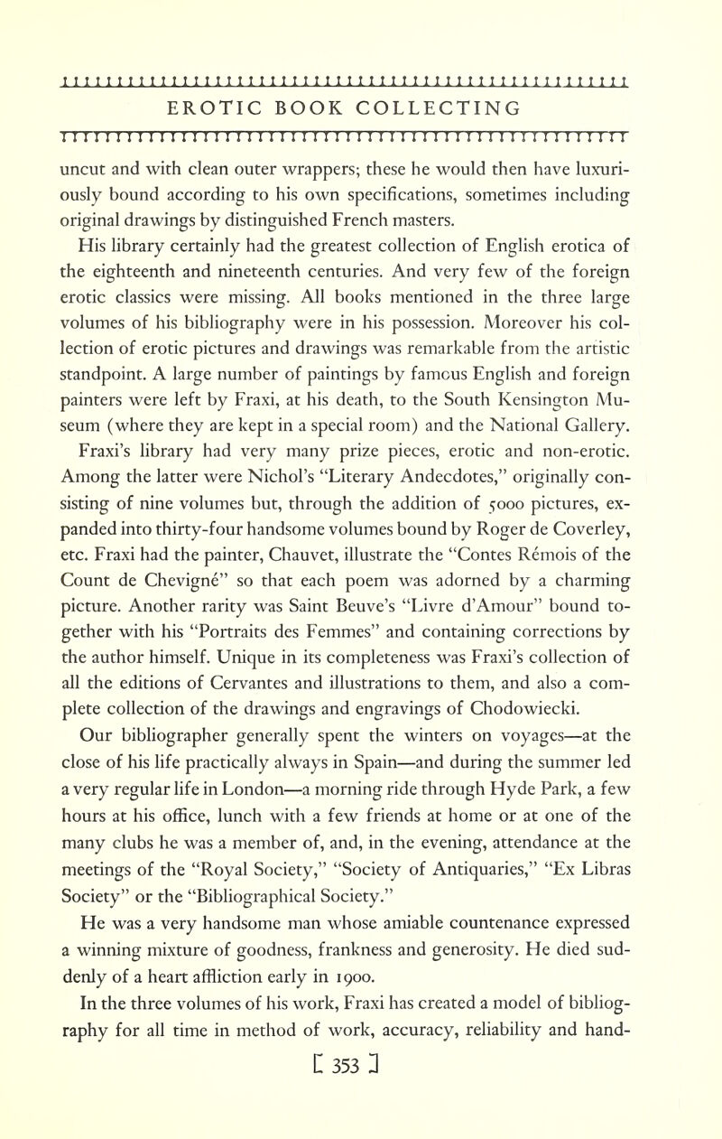 EROTIC BOOK COLLECTING I I I ! M I I I I I I ! I ! I I I I I I I I I I I I I I I I I I I I I I I I ! I I I ! I I I I I I I I uncut and with clean outer wrappers; these he would then have luxuri- ously bound according to his own specifications, sometimes including original drawings by distinguished French masters. His library certainly had the greatest collection of English erotica of the eighteenth and nineteenth centuries. And very few of the foreign erotic classics were missing. All books mentioned in the three large volumes of his bibliography were in his possession. Moreover his col- lection of erotic pictures and drawings was remarkable from the artistic standpoint. A large number of paintings by famous English and foreign painters were left by Fraxi, at his death, to the South Kensington Mu- seum (where they are kept in a special room) and the National Gallery. Fraxi's library had very many prize pieces, erotic and non-erotic. Among the latter were Nichol's Literary Andecdotes, originally con- sisting of nine volumes but, through the addition of 5000 pictures, ex- panded into thirty-four handsome volumes bound by Roger de Coverley, etc. Fraxi had the painter, Chauvet, illustrate the Contes Remois of the Count de Chevigne so that each poem was adorned by a charming picture. Another rarity was Saint Beuve's Livre d'Amour bound to- gether with his Portraits des Femmes and containing corrections by the author himself. Unique in its completeness was Fraxi's collection of all the editions of Cervantes and illustrations to them, and also a com- plete collection of the drawings and engravings of Chodowiecki. Our bibliographer generally spent the winters on voyages—at the close of his life practically always in Spain—and during the summer led a very regular life in London—a morning ride through Hyde Park, a few hours at his office, lunch with a few friends at home or at one of the many clubs he was a member of, and, in the evening, attendance at the meetings of the Royal Society, Society of Antiquaries, Ex Libras Society or the Bibliographical Society. He was a very handsome man whose amiable countenance expressed a winning mixture of goodness, frankness and generosity. He died sud- denly of a heart affliction early in 1900. In the three volumes of his work, Fraxi has created a model of bibliog- raphy for all time in method of work, accuracy, reliability and hand- le 353 3