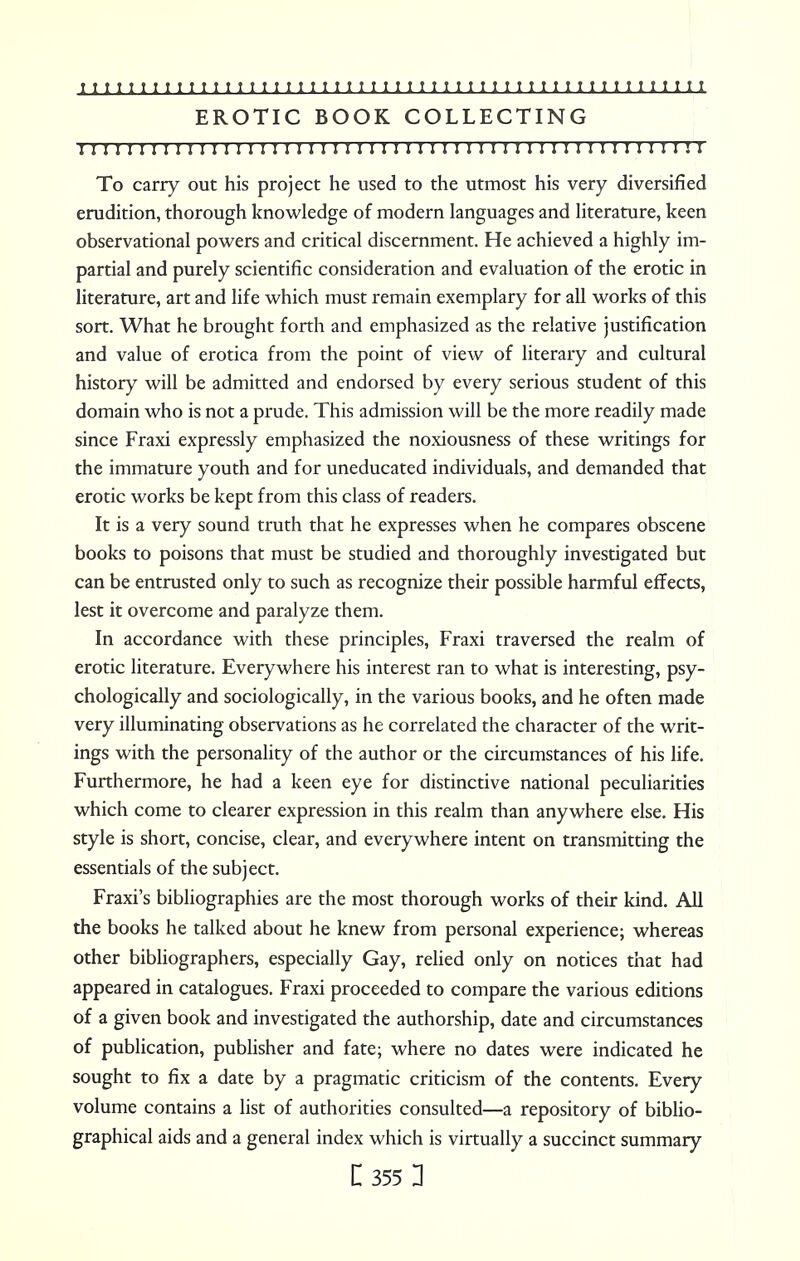 EROTIC BOOK COLLECTING 111 n 1111111111111111111111 r 1111111111111111111111! i To carry out his project he used to the utmost his very diversified erudition, thorough knowledge of modern languages and literature, keen observational powers and critical discernment. He achieved a highly im- partial and purely scientific consideration and evaluation of the erotic in literature, art and life which must remain exemplary for all works of this sort. What he brought forth and emphasized as the relative justification and value of erotica from the point of view of literary and cultural history will be admitted and endorsed by every serious student of this domain who is not a prude. This admission will be the more readily made since Fraxi expressly emphasized the noxiousness of these writings for the immature youth and for uneducated individuals, and demanded that erotic works be kept from this class of readers. It is a very sound truth that he expresses when he compares obscene books to poisons that must be studied and thoroughly investigated but can be entrusted only to such as recognize their possible harmful effects, lest it overcome and paralyze them. In accordance with these principles, Fraxi traversed the realm of erotic literature. Everywhere his interest ran to what is interesting, psy- chologically and sociologically, in the various books, and he often made very illuminating observations as he correlated the character of the writ- ings with the personality of the author or the circumstances of his life. Furthermore, he had a keen eye for distinctive national peculiarities which come to clearer expression in this realm than anywhere else. His style is short, concise, clear, and everywhere intent on transmitting the essentials of the subject. Fraxi's bibliographies are the most thorough works of their kind. All the books he talked about he knew from personal experience; whereas other bibliographers, especially Gay, relied only on notices that had appeared in catalogues. Fraxi proceeded to compare the various editions of a given book and investigated the authorship, date and circumstances of publication, publisher and fate; where no dates were indicated he sought to fix a date by a pragmatic criticism of the contents. Every volume contains a list of authorities consulted—a repository of biblio- graphical aids and a general index which is virtually a succinct summary