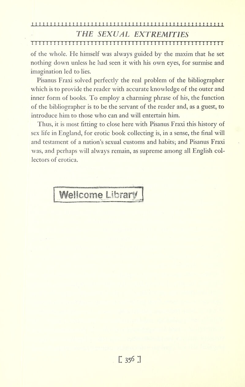 THE SEXUAL EXTREMITIES I I! !I I I I I I I I I 1 I I I I I I I I I I II I I I I 1 I I I II I I I I I I I I I I I I I I I I of the whole. Fie himself was always guided by the maxim that he set nothing down unless he had seen it with his own eyes, for surmise and imagination led to lies. Pisanus Fraxi solved perfectly the real problem of the bibliographer which is to provide the reader with accurate knowledge of the outer and inner form of books. To employ a charming phrase of his, the function of the bibliographer is to be the servant of the reader and, as a guest, to introduce him to those who can and will entertain him. Thus, it is most fitting to close here with Pisanus Fraxi this history of sex life in England, for erotic book collecting is, in a sense, the final will and testament of a nation's sexual customs and habits; and Pisanus Fraxi was, and perhaps will always remain, as supreme among all English col- lectors of erotica.