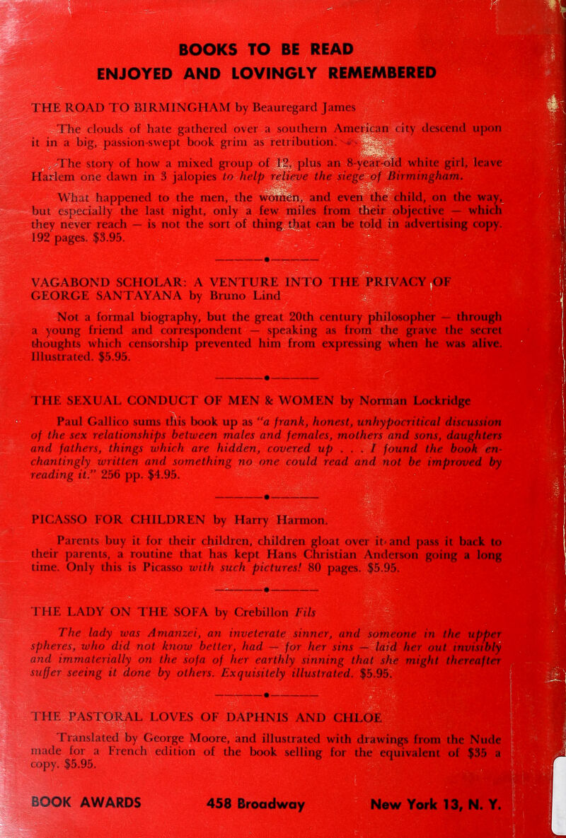 BOOKS TO BE READ ENJOYED AND LOVINGLY REMEMBERED THE ROAD TO BIRMINGHAM by Beauregard James The clouds of hate gathered over a southern American city descend upon it in a big, passion-swept book grim as retribution. *- The story of how a mixed group of 12, plus an 8-year-old white girl, leave Harlem one dawn in 3 jalopies to help relieve the siege of Birmingham. What happened to the men, the women, and even the child, on the way, but especially the last night, only a few miles from then objective which they never reach — is not the sort of thing that can be told in advertising copy. 192 pages. $3.95. VAGABOND SCHOLAR: A VENTURE INTO THE PRIV GEORGE SANTAYANA by Bruno Lind Not a formal biography, but the great 20th century philosopher — through a young friend and correspondent — speaking as from the grave the secret thoughts which censorship prevented him from expressing when he was alive. Illustrated. $5.95. THE SEXUAL CONDUCT OF MEN & WOMEN by Norman Lockridge Paul Gallico sums this book up as a frank, honest, unhypocritical discussion of the sex relationships between males and females, mothers and sons, daughters and fathers, things which are hidden, covered up ... I found the book en- chantingly written and something no one could read and not be improved by reading it. 256 pp. $4.95. PICASSO FOR CHILDREN by Harry Harmon. Parents buy it for their children, children gloat over it< and pass it back to their parents, a routine that has kept Hans Christian Anderson going a long time. Only this is Picasso with such pictures! 80 pages. $5.95. THE LADY ON THE SOFA by Crebillon Fils The lady was Amanzei, an inveterate sinner, and someone in the upper spheres, ivho did not know better, had — for her sins — laid her out invisibly and immaterially on the sofa of her earthly sinning that she might thereafter suffer seeing it done by others. Exquisitely illustrated. $5.95. THE PASTORAL LOVES OF DAPHNIS AND CHLOE Translated by George Moore, and illustrated with drawings from the Nud< made for a French edition of the book selling for the equivalent of $35 « copy. $5.95. BOOK AWARDS 458 Broadway New York 13, N. Y.