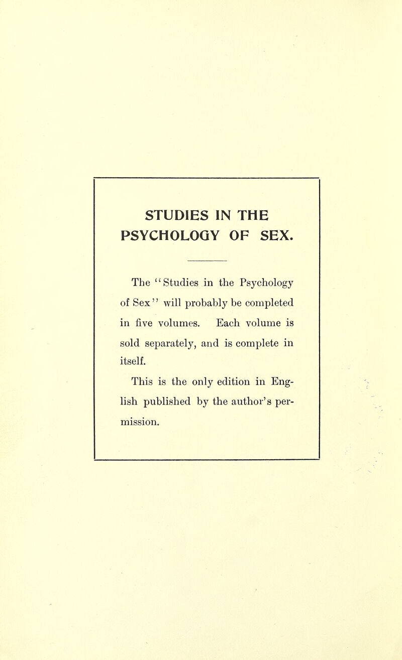 STUDIES IN THE PSYCHOLOGY OF SEX. The Studies in the Psychology of Sex will probably be completed in five volumes. Each volume is sold separately, and is complete in itself. This is the only edition in Eng- lish published by the author's per- mission.