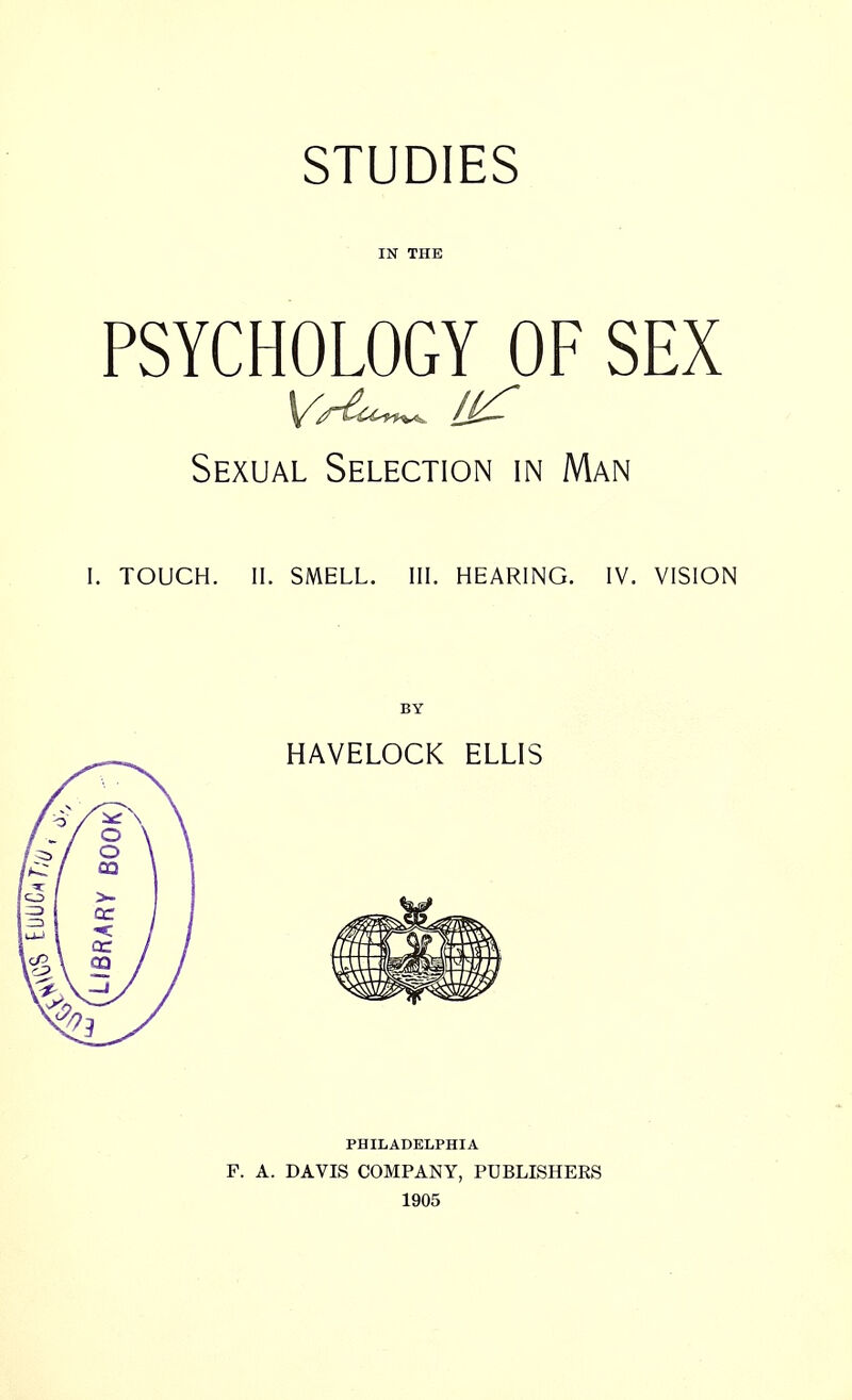 IN THE PSYCHOLOGY OF SEX Sexual Selection in Man I. TOUCH. II. SMELL. III. HEARING. IV. VISION BY HAVELOCK ELLIS PHILADELPHIA F. A. DAVIS COMPANY, PUBLISHEKS 1905