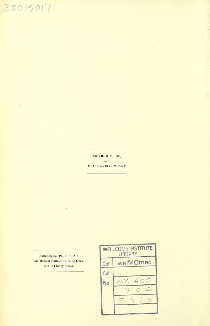 COPYRIGHT, 1905, F. A. DAVIS COMPANY Philadelphia, Pa., U. S. A.: The Medical Bulletin Printing-house, 1914-16 Cherry Street. WELLCOME INSTITUTE LIBRARY cenj welMOmec Cai! No. W/A £OC