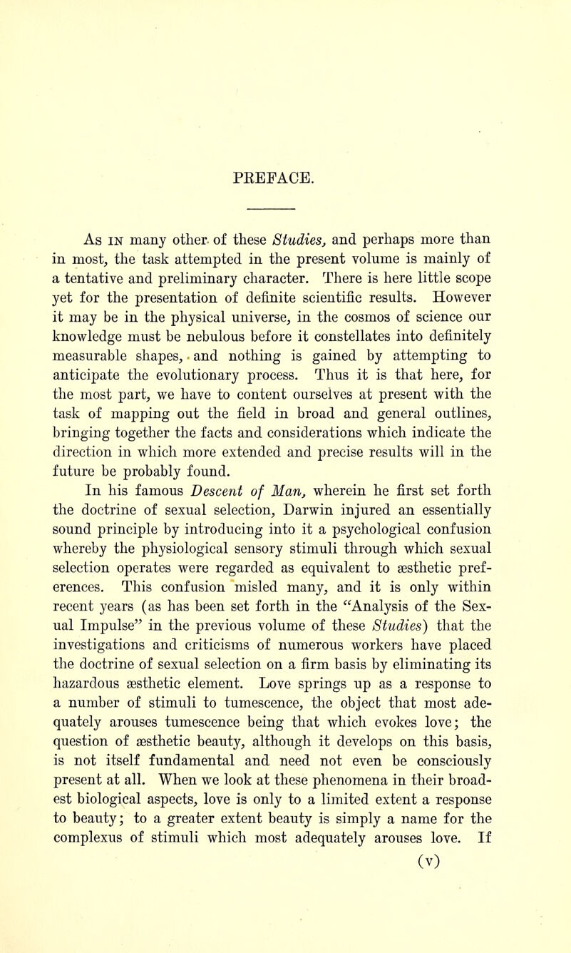 PREFACE. As in many other- of these Studies, and perhaps more than in most, the task attempted in the present volume is mainly of a tentative and preliminary character. There is here little scope yet for the presentation of definite scientific results. However it may be in the physical universe, in the cosmos of science our knowledge must be nebulous before it constellates into definitely measurable shapes, and nothing is gained by attempting to anticipate the evolutionary process. Thus it is that here, for the most part, we have to content ourselves at present with the task of mapping out the field in broad and general outlines, bringing together the facts and considerations which indicate the direction in which more extended and precise results will in the future be probably found. In his famous Descent of Man, wherein he first set forth the doctrine of sexual selection, Darwin injured an essentially sound principle by introducing into it a psychological confusion whereby the physiological sensory stimuli through which sexual selection operates were regarded as equivalent to aesthetic pref- erences. This confusion misled many, and it is only within recent years (as has been set forth in the Analysis of the Sex- ual Impulse in the previous volume of these Studies) that the investigations and criticisms of numerous workers have placed the doctrine of sexual selection on a firm basis by eliminating its hazardous aesthetic element. Love springs up as a response to a number of stimuli to tumescence, the object that most ade- quately arouses tumescence being that which evokes love; the question of aesthetic beauty, although it develops on this basis, is not itself fundamental and need not even be consciously present at all. When we look at these phenomena in their broad- est biological aspects, love is only to a limited extent a response to beauty; to a greater extent beauty is simply a name for the complexus of stimuli which most adequately arouses love. If