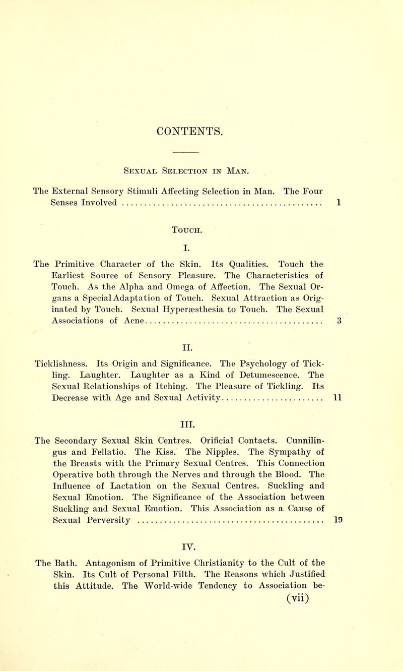 CONTENTS. Sexual Selection in Man. The External Sensory Stimuli Affecting Selection in Man. The Four Senses Involved Touch. I. The Primitive Character of the Skin. Its Qualities. Touch the Earliest Source of Sensory Pleasure. The Characteristics of Touch. As the Alpha and Omega of Affection. The Sexual Or- gans a Special Adaptation of Touch. Sexual Attraction as Orig- inated by Touch. Sexual Hyperaesthesia to Touch. The Sexual Associations of Acne II. Ticklishness. Its Origin and Significance. The Psychology of Tick- ling. Laughter. Laughter as a Kind of Detumescence. The Sexual Relationships of Itching. The Pleasure of Tickling. Its Decrease with Age and Sexual Activity III. The Secondary Sexual Skin Centres. Orifieial Contacts. Cunnilin- gus and Fellatio. The Kiss. The Nipples. The Sympathy of the Breasts with the Primary Sexual Centres. This Connection Operative both through the Nerves and through the Blood. The Influence of Lactation on the Sexual Centres. Suckling and Sexual Emotion. The Significance of the Association between Suckling and Sexual Emotion. This Association as a Cause of Sexual Perversity IV. The Bath. Antagonism of Primitive Christianity to the Cult of the Skin. Its Cult of Personal Filth. The Reasons which Justified this Attitude. The World-wide Tendency to Association be-