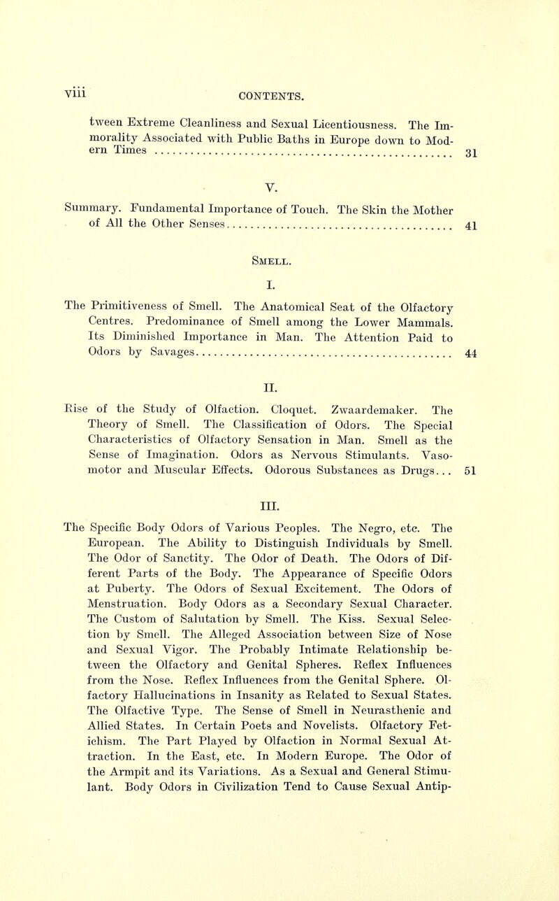 CONTENTS. tween Extreme Cleanliness and Sexual Licentiousness. The Im- morality Associated with Public Baths in Europe down to Mod- ern Times V. Summary. Fundamental Importance of Touch. The Skin the Mother of All the Other Senses 41 Smell. t The Primitiveness of Smell. The Anatomical Seat of the Olfactory Centres. Predominance of Smell among the Lower Mammals. Its Diminished Importance in Man. The Attention Paid to Odors by Savages 44 n. Rise of the Study of Olfaction. Cloquet. Zwaardemaker. The Theory of Smell. The Classification of Odors. The Special Characteristics of Olfactory Sensation in Man. Smell as the Sense of Imagination. Odors as Nervous Stimulants. Vaso- motor and Muscular Effects. Odorous Substances as Drugs... 51 III. The Specific Body Odors of Various Peoples. The Negro, etc. The European. The Ability to Distinguish Individuals by Smell. The Odor of Sanctity. The Odor of Death. The Odors of Dif- ferent Parts of the Body. The Appearance of Specific Odors at Puberty. The Odors of Sexual Excitement. The Odors of Menstruation. Body Odors as a Secondary Sexual Character. The Custom of Salutation by Smell. The Kiss. Sexual Selec- tion by Smell. The Alleged Association between Size of Nose and Sexual Vigor. The Probably Intimate Relationship be- tween the Olfactory and Genital Spheres. Reflex Influences from the Nose. Reflex Influences from the Genital Sphere. Ol- factory Hallucinations in Insanity as Related to Sexual States. The Olfactive Type. The Sense of Smell in Neurasthenic and Allied States. In Certain Poets and Novelists. Olfactory Fet- ichism. The Part Played by Olfaction in Normal Sexual At- traction. In the East, etc. In Modern Em-ope. The Odor of the Armpit and its Variations. As a Sexual and General Stimu- lant. Body Odors in Civilization Tend to Cause Sexual Antip-