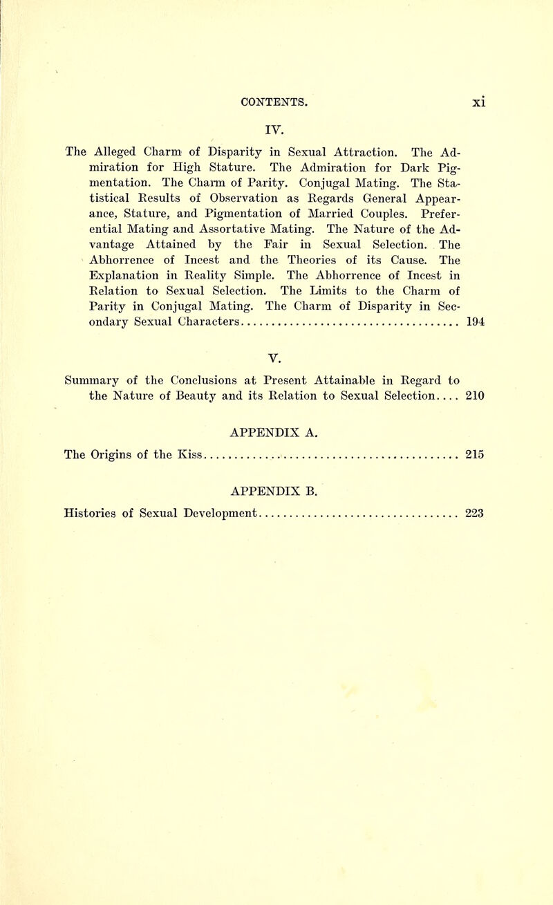 IV. The Alleged Charm of Disparity in Sexual Attraction. The Ad- miration for High Stature. The Admiration for Dark Pig- mentation. The Charm of Parity. Conjugal Mating. The Sta- tistical Results of Observation as Regards General Appear- ance, Stature, and Pigmentation of Married Couples. Prefer- ential Mating and Assortative Mating. The Nature of the Ad- vantage Attained by the Fair in Sexual Selection. The Abhorrence of Incest and the Theories of its Cause. The Explanation in Reality Simple. The Abhorrence of Incest in Relation to Sexual Selection. The Limits to the Charm of Parity in Conjugal Mating. The Charm of Disparity in Sec- ondary Sexual Characters 194 V. Summary of the Conclusions at Present Attainable in Regard to the Nature of Beauty and its Relation to Sexual Selection.... 210 APPENDIX A. The Origins of the Kiss 215 APPENDIX B. Histories of Sexual Development 223