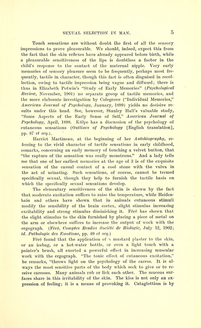 Touch sensations are without doubt the first of all the sensory impressions to prove pleasurable. We should, indeed, expect this from the fact that the skin reflexes have already appeared before birth, while a pleasurable sensitiveness of the lips is doubtless a factor in the child's response to the contact of the maternal nipple. Very early memories of sensory pleasure seem to be frequently, perhaps most fre- quently, tactile in character, though this fact is often disguised in recol- lection, owing to tactile impression being vague and diffused; there is thus in Elizabeth Potwin's Study of Early Memories (Psychological Review, November, 1901) no separate group of tactile memories, and the more elaborate investigation by Colegrove (Individual Memories, American Journal of Psychology, January, 1899) yields no decisive re- sults under this head. See, however, Stanley Hall's valuable study, Some Aspects of the Early Sense of Self, American Journal of Psychology, April, 1898. Kiilpe has a discussion of the psychology of cutaneous sensations (Outlines of Psychology [English translation], pp. 87 et seq.). Harriet Martineau, at the beginning of her Autobiography, re- ferring to the vivid character of tactile sensations in early childhood, remarks, concerning an early memory of touching a velvet button, that the rapture of the sensation was really monstrous. And a lady tells me that one of her earliest memories at the age of 3 is of the exquisite sensation of the casual contact of a cool stone with the vulva in the act of urinating. Such sensations, of course, cannot be termed specifically sexual, though they help to furnish the tactile basis on which the specifically sexual sensations develop. The elementary sensitiveness of the skin is shown by the fact that moderate excitation suffices to raise the temperature, while Heiden- hain and others have shown that in animals cutaneous stimuli modify the sensibility of the brain cortex, slight stimulus increasing excitability and strong stimulus diminishing it. Fere has shown that the slight stimulus to the skin furnished by placing a piece of metal on the arm or elsewhere suffices to increase the output of work with the ergograph. (Fere, Gomptes Rendus Societe de Biologie, July 12, 1902; id. Pathologie des Emotions, pp. 40 et seq.) Fere found that the application of a mustard plaster to the skin, or an icebag, or a hot-water bottle, or even a light touch with a painter's brush, all exerted a powerful effect in increasing muscular work with the ergograph. The tonic effect of cutaneous excitation, he remarks, throws light on the psychology of the caress. It is al- ways the most sensitive parts of the body which seek to give or to re- ceive caresses. Many animals rub or lick each other. The mucous sur- faces share in this irritability of the skin. The kiss is not only an ex- pression of feeling; it is a means of provoking it. Cataglottism is by