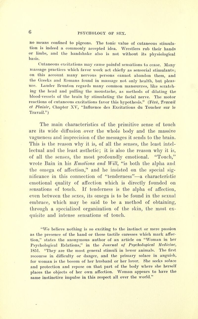 no means confined to pigeons. The tonic value of cutaneous stimula- tion is indeed a commonly accepted idea. Wrestlers rub their hands or limbs, and the handshake also is not without its physiological basis. Cutaneous excitations may cause painful sensations to cease. Many massage practices which favor work act chiefly as sensorial stimulants; on this account many nervous persons cannot abandon them, and the Greeks and Romans found in massage not only health, but pleas- ure. Lauder Brunton regards many common manoeuvres, like scratch- ing the head and pulling the moustache, as methods of dilating the blood-vessels of the brain by stimulating the facial nerve. The motor reactions of cutaneous excitations favor this hypothesis. (Fere, Travail et Plaisir, Chapter XV, Influence des Excitations du Toucher sur le Travail.) The main characteristics of the primitive sense of touch are its wide diffusion over the whole body and the massive vagueness and imprecision of the messages it sends to the brain. This is the reason why it is, of all the senses, the least intel- lectual and the least aesthetic; it is also the reason why it is, of all the senses, the most profoundly emotional. Touch, wrote Bain in his Emotions and Will, is both the alpha and the omega of affection, and he insisted on the special sig- nificance in this connection of tenderness—a characteristic emotional quality of affection which is directly founded on sensations of touch. If tenderness is the alpha of affection, even between the sexes, its omega is to be found in the sexual embrace, which may be said to be a method of obtaining, through a specialized organization of the skin, the most ex- quisite and intense sensations of touch. We believe nothing is so exciting to the instinct or mere passion as the presence of the hand or those tactile caresses which mark affec- tion, states the anonymous author of an article on Woman in her Psychological Relations, in the Journal of Psychological Medicine, 1851. They are the most general stimuli in lower animals. The first recourse in difficulty or danger, and the primary solace in anguish, for woman is the bosom of her husband or her lover. She seeks solace and protection and repose on that part of the body where she herself places the objects of her own affection. Woman appears to have the same instinctive impulse in this respect all over the world.