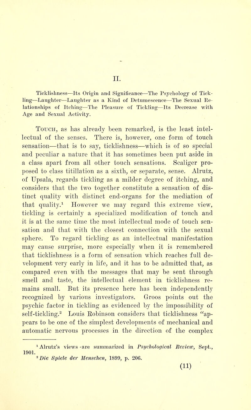 Ticklishness—Its Origin and Significance—The Psychology of Tick- ling—Laughter—Laughter as a Kind of Detumescence—The Sexual Re- lationships of Itching—The Pleasure of Tickling—Its Decrease with Age and Sexual Activity. Touch, as has already been remarked, is the least intel- lectual of the senses. There is, however, one form of touch sensation—that is to say, ticklishness—which is of so special and peculiar a nature that it has sometimes been put aside in a class apart from all other touch sensations. Scaliger pro- posed to class titillation as a sixth, or separate, sense. Alrutz, of Upsala, regards tickling as a milder degree of itching, and considers that the two together constitute a sensation of dis- tinct quality with distinct end-organs for the mediation of that quality.1 However we may regard this extreme view, tickling is certainly a specialized modification of touch and it is at the same time the most intellectual mode of touch sen- sation and that with the closest connection with the sexual sphere. To regard tickling as an intellectual manifestation may cause surprise, more especially when it is remembered that ticklishness is a form of sensation which reaches full de- velopment very early in life, and it has to be admitted that, as compared even with the messages that may be sent through smell and taste, the intellectual element in ticklishness re- mains small. But its presence here has been independently recognized by various investigators. Groos points out the psychic factor in tickling as evidenced by the impossibility of self-tickling.2 Louis Eobinson considers that ticklishness ap- pears to be one of the simplest developments of mechanical and automatic nervous processes in the direction of the complex 1 Alrutz's views -are summarized in Psychological Review, Sept., 1901. 2 Die Spiele der Menschen, 1899, p. 206. (11)