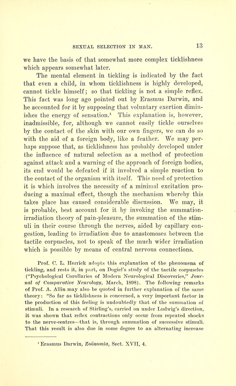 we have the basis of that somewhat more complex ticklishness which appears somewhat later. The mental element in tickling is indicated by the fact that even a child, in whom ticklishness is highly developed, cannot tickle himself; so that tickling is not a simple reflex. This fact was long ago pointed out by Erasmus Darwin, and he accounted for it by supposing that voluntary exertion dimin- ishes the energy of sensation.1 This explanation is, however, inadmissible, for, although we cannot easily tickle ourselves by the contact of the skin with our own fingers, we can do so with the aid of a foreign body, like a feather. We may per- haps suppose that, as ticklishness has probably developed under the influence of natural selection as a method of protection against attack and a warning of the approach of foreign bodies, its end would be defeated if it involved a simple reaction to the contact of the organism with itself. This need of protection it is which involves the necessity of a minimal excitation pro- ducing a maximal effect, though the mechanism whereby this takes place has caused considerable discussion. We may, it is probable, best account for it by invoking the summation- irradiation theory of pain-pleasure, the summation of the stim- uli in their course through the nerves, aided by capillary con- gestion, leading to irradiation clue to anastomoses between the tactile corpuscles, not to speak of the much wider irradiation which is possible by means of central nervous connections. Prof. C. L. Herrick adopts this explanation of the phenomena of tickling, and rests it, in part, on Dogiel's study of the tactile corpuscles (Psychological Corollaries of Modern Neurological Discoveries, Jour- nal of Comparative 'Neurology, March, 1898). The following remarks of Prof. A. Allin may also be quoted in further explanation of the same theory: So far as ticklishness is concerned, a very important factor in the production of this feeling is undoubtedly that of the summation of stimuli. In a research of Stirling's, earned on under Ludwig's direction, it was shown that reflex contractions only occur from repeated shocks to the nerve-centres—that is, through summation of successive stimuli. That this result is also due in some degree to an alternating increase 1 Erasmus Darwin, Zodnomia, Sect. XVII, 4,
