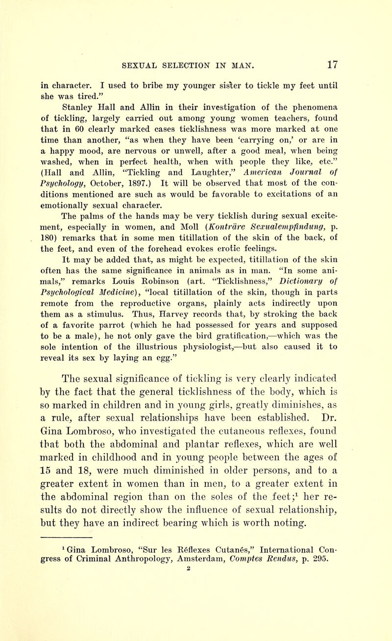 in character. I used to bribe my younger sisler to tickle my feet until she was tired. Stanley Hall and Allin in their investigation of the phenomena of tickling, largely carried out among young women teachers, found that in 60 clearly marked cases ticklishness was more marked at one time than another, as when they have been 'carrying on,' or are in a happy mood, are nervous or unwell, after a good meal, when being washed, when in perfect health, when with people they like, etc. (Hall and Allin, Tickling and Laughter, American Journal of Psychology, October, 1897.) It will be observed that most of the con- ditions mentioned are such as would be favorable to excitations of an emotionally sexual character. The palms of the hands may be very ticklish during sexual excite- ment, especially in women, and Moll (Kontrare Sexualempfindnng, p. 180) remarks that in some men titillation of the skin of the back, of the feet, and even of the forehead evokes erotic feelings. It may be added that, as might be expected, titillation of the skin often has the same significance in animals as in man. In some ani- mals, remarks Louis Robinson (art. Ticklishness, Dictionary of Psychological Medicine), local titillation of the skin, though in parts remote from the reproductive organs, plainly acts indirectly upon them as a stimulus. Thus, Harvey records that, by stroking the back of a favorite parrot (which he had possessed for years and supposed to be a male), he not only gave the bird gratification,—which was the sole intention of the illustrious physiologist,—but also caused it to reveal its sex by laying an egg. The sexual significance of tickling is very clearly indicated by the fact that the general ticklishness of the body, which is so marked in children and in young girls, greatly diminishes, as a rule, after sexual relationships have been established. Dr. Gina Lombroso, who investigated the cutaneous reflexes, found that both the abdominal and plantar reflexes, which are well marked in childhood and in young people between the ages of 15 and 18, were much diminished in older persons, and to a greater extent in women than in men, to a greater extent in the abdominal region than on the soles of the feet;1 her re- sults do not directly show the influence of sexual relationship, but they have an indirect bearing which is worth noting. 1 Gina Lombroso, Sur les Reflexes Cutanes, International Con- gress of Criminal Anthropology, Amsterdam, Comptes Rendus, p. 295. 2