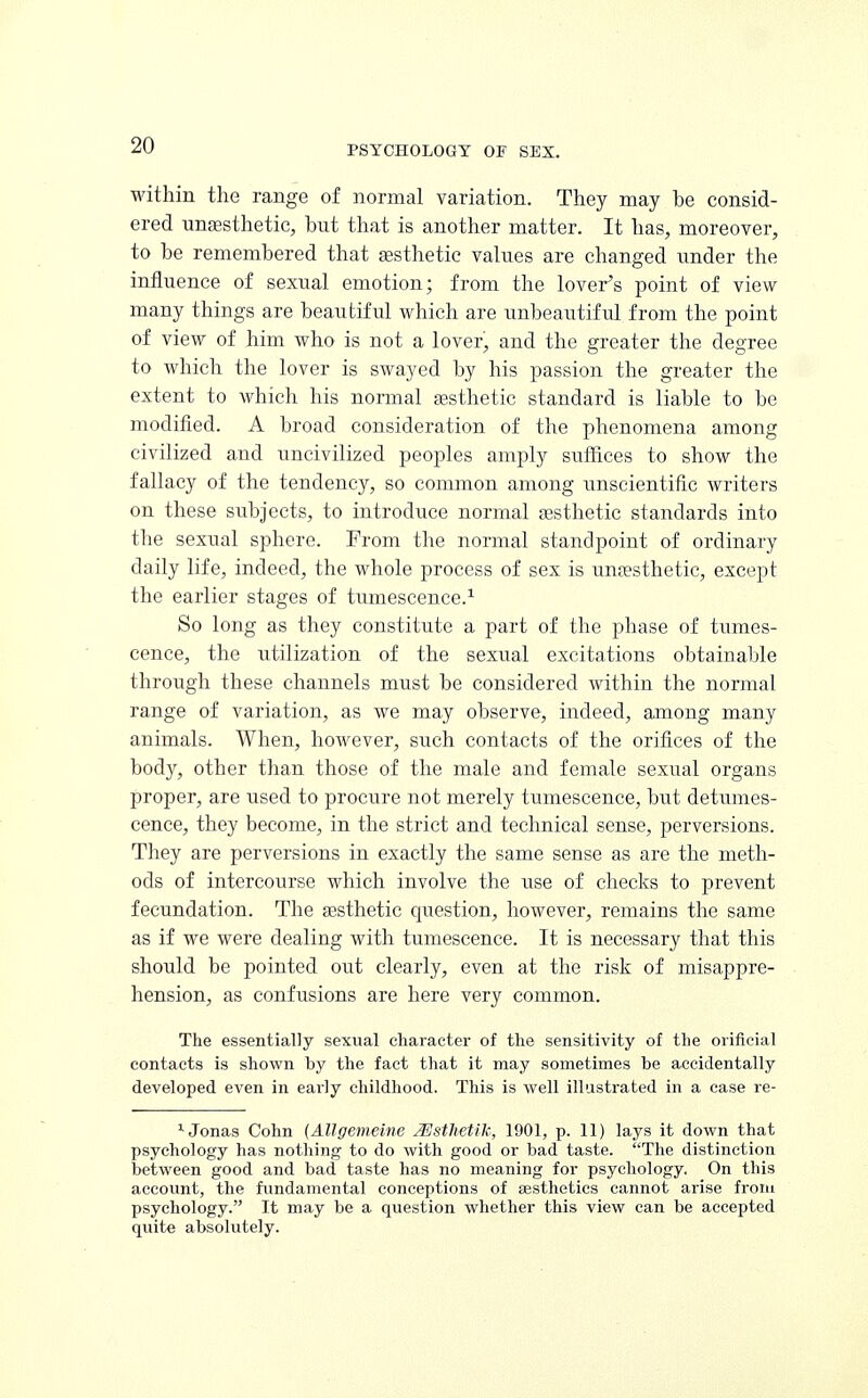 within the range of normal variation. They may be consid- ered unaesthetic, but that is another matter. It has, moreover, to be remembered that aesthetic values are changed under the influence of sexual emotion; from the lover's point of view many things are beautiful which are unbeautiful from the point of view of him who is not a lover, and the greater the degree to which the lover is swayed by his passion the greater the extent to which his normal aesthetic standard is liable to be modified. A broad consideration of the phenomena among civilized and uncivilized peoples amply suffices to show the fallacy of the tendency, so common among unscientific writers on these subjects, to introduce normal aesthetic standards into the sexual sphere. Prom the normal standpoint of ordinary daily life, indeed, the whole process of sex is unaesthetic, except the earlier stages of tumescence.1 So long as they constitute a part of the phase of tumes- cence, the utilization of the sexual excitations obtainable through these channels must be considered within the normal range of variation, as we may observe, indeed, among many animals. When, however, such contacts of the orifices of the body, other than those of the male and female sexual organs proper, are used to procure not merely tumescence, but detumes- cence, they become, in the strict and technical sense, perversions. They are perversions in exactly the same sense as are the meth- ods of intercourse which involve the use of checks to prevent fecundation. The aesthetic question, however, remains the same as if we were dealing with tumescence. It is necessary that this should be pointed out clearly, even at the risk of misappre- hension, as confusions are here very common. The essentially sexual character of the sensitivity of the orificial contacts is shown by the fact that it may sometimes be accidentally developed even in eai'ly childhood. This is well illustrated in a case re- 1 Jonas Cohn (Allgemeine ZSsthetih, 1901, p. 11) lays it down that psychology has nothing to do with good or bad taste. The distinction between good and bad taste has no meaning for psychology. On this account, the fundamental conceptions of aesthetics cannot arise from psychology. It may be a question whether this view can be accepted quite absolutely.