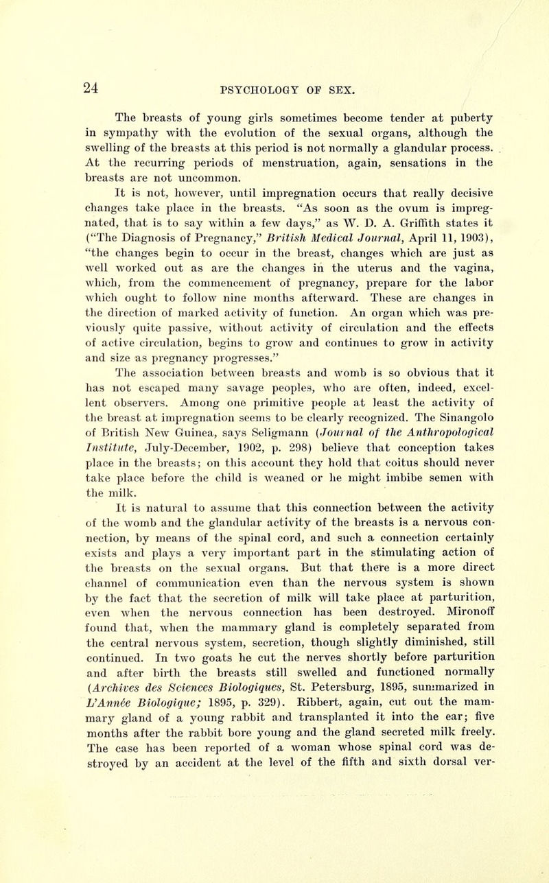 The breasts of young girls sometimes become tender at puberty in sympathy with the evolution of the sexual organs, although the swelling of the breasts at this period is not normally a glandular process. At the recurring periods of menstruation, again, sensations in the breasts are not uncommon. It is not, however, until impregnation occurs that really decisive changes take place in the breasts. As soon as the ovum is impreg- nated, that is to say within a few days, as W. D. A. Griffith states it (The Diagnosis of Pregnancy, British Medical Journal, April 11, 1903), the changes begin to occur in the breast, changes which are just as well worked out as are the changes in the uterus and the vagina, which, from the commencement of pregnancy, prepare for the labor which ought to follow nine months afterward. These are changes in the direction of marked activity of function. An organ which was pre- viously quite passive, without activity of circulation and the effects of active circulation, begins to grow and continues to grow in activity and size as pregnancy progresses. The association between breasts and womb is so obvious that it has not escaped many savage peoples, who are often, indeed, excel- lent observers. Among one primitive people at least the activity of the breast at impregnation seems to be clearly recognized. The Sinangolo of British New Guinea, says Seligmann (Journal of the Anthropological Institute, July-December, 1902, p. 298) believe that conception takes place in the breasts; on this account they hold that coitus should never take place before the child is weaned or he might imbibe semen with the milk. It is natural to assume that this connection between the activity of the womb and the glandular activity of the breasts is a nervous con- nection, by means of the spinal cord, and such a connection certainly exists and plays a very important part in the stimulating action of the breasts on the sexual organs. But that there is a more direct channel of communication even than the nervous system is shown by the fact that the secretion of milk will take place at parturition, even when the nervous connection has been destroyed. MironofT found that, when the mammary gland is completely separated from the central nervous system, secretion, though slightly diminished, still continued. In two goats he cut the nerves shortly before parturition and after birth the breasts still swelled and functioned normally (Archives des Sciences Biologiques, St. Petersburg, 1895, summarized in L'Annie Biologique; 1895, p. 329). Ribbert, again, cut out the mam- mary gland of a young rabbit and transplanted it into the ear; five months after the rabbit bore young and the gland secreted milk freely. The case has been reported of a woman whose spinal cord was de- stroyed by an accident at the level of the fifth and sixth dorsal ver-